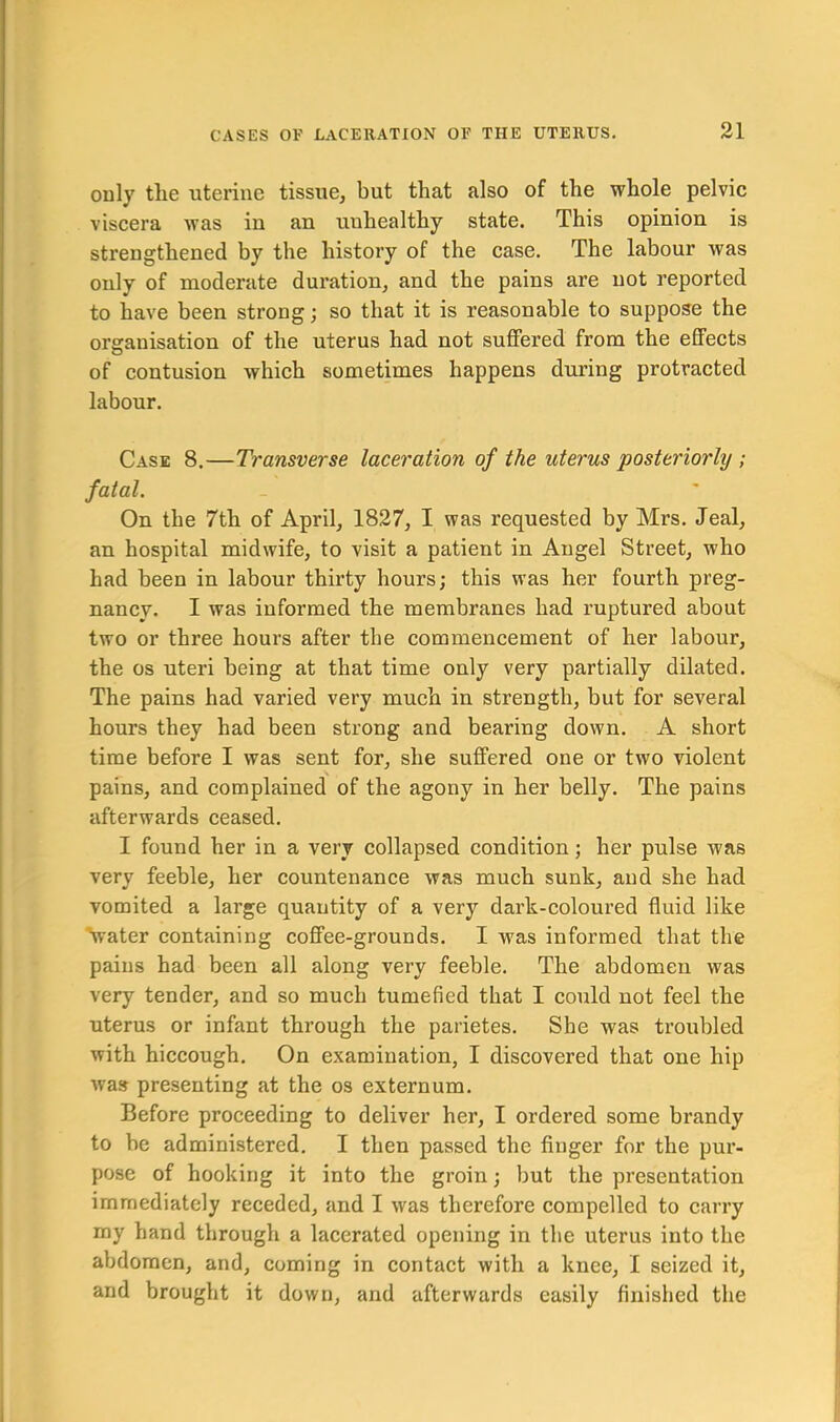 only the uterine tissue, but that also of the whole pelvic viscera was in an unhealthy state. This opinion is strengthened by the history of the case. The labour was only of moderate duration, and the pains are not reported to have been strong; so that it is reasonable to suppose the organisation of the uterus had not suffered from the effects of contusion which sometimes happens during protracted labour. Case 8.—Transverse laceration of the uterus posteriorly ; fatal. On the 7th of April, 1827, I was requested by Mrs. Jeal, an hospital midwife, to visit a patient in Angel Street, who had been in labour thirty hours; this was her fourth preg- nancy. I was informed the membranes had ruptured about two or three hours after the commencement of her labour, the os uteri being at that time only very partially dilated. The pains had varied very much in strength, but for several hours they had been strong and bearing down. A short time before I was sent for, she suffered one or two violent pains, and complained of the agony in her belly. The pains afterwards ceased. I found her in a very collapsed condition; her pulse was very feeble, her countenance was much sunk, and she had vomited a large quantity of a very dark-coloured fluid like 'water containing coffee-grounds. I was informed that the pains had been all along very feeble. The abdomen was very tender, and so much tumefied that I could not feel the uterus or infant through the parietes. She was troubled with hiccough. On examination, I discovered that one hip was presenting at the os externum. Before proceeding to deliver her, I ordered some brandy to be administered. I then passed the finger for the pur- pose of hooking it into the groin; but the presentation immediately receded, and I was therefore compelled to carry my hand through a lacerated opening in the uterus into the abdomen, and, coming in contact with a knee, I seized it, and brought it down, and afterwards easily finished the