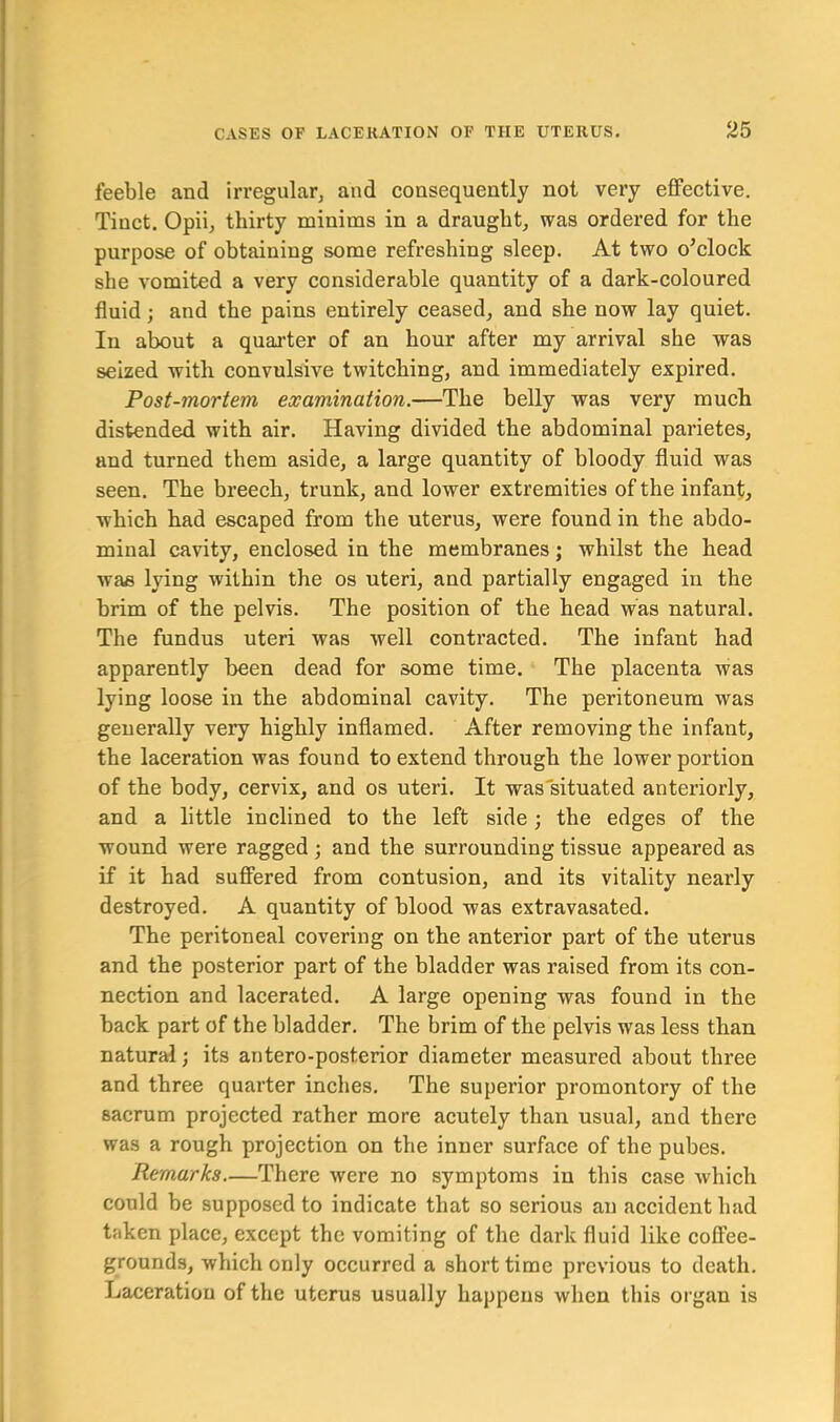 feeble and irregular, and consequently not very effective. Tiuct. Opii, thirty minims in a draught, was ordered for the purpose of obtaining some refreshing sleep. At two o’clock she vomited a very considerable quantity of a dark-coloured fluid; and the pains entirely ceased, and she now lay quiet. In about a quarter of an hour after my arrival she was seized with convulsive twitching, and immediately expired. Post-mortem examination.—The belly was very much distended with air. Having divided the abdominal parietes, and turned them aside, a large quantity of bloody fluid was seen. The breech, trunk, and lower extremities of the infant, which had escaped from the uterus, were found in the abdo- minal cavity, enclosed in the membranes; whilst the head was lying within the os uteri, and partially engaged in the brim of the pelvis. The position of the head was natural. The fundus uteri was well contracted. The infant had apparently been dead for some time. The placenta was lying loose in the abdominal cavity. The peritoneum was generally very highly inflamed. After removing the infant, the laceration was found to extend through the lower portion of the body, cervix, and os uteri. It was situated anteriorly, and a little inclined to the left side; the edges of the wound were ragged; and the surrounding tissue appeared as if it had suffered from contusion, and its vitality nearly destroyed. A quantity of blood was extravasated. The peritoneal covering on the anterior part of the uterus and the posterior part of the bladder was raised from its con- nection and lacerated. A large opening was found in the back part of the bladder. The brim of the pelvis was less than natural; its antero-posterior diameter measured about three and three quarter inches. The superior promontory of the sacrum projected rather more acutely than usual, and there was a rough projection on the inner surface of the pubes. Remarks—There were no symptoms in this case which could be supposed to indicate that so serious an accident had taken place, except the vomiting of the dark fluid like coffee- grounds, which only occurred a short time previous to death. Laceration of the uterus usually happens when this organ is