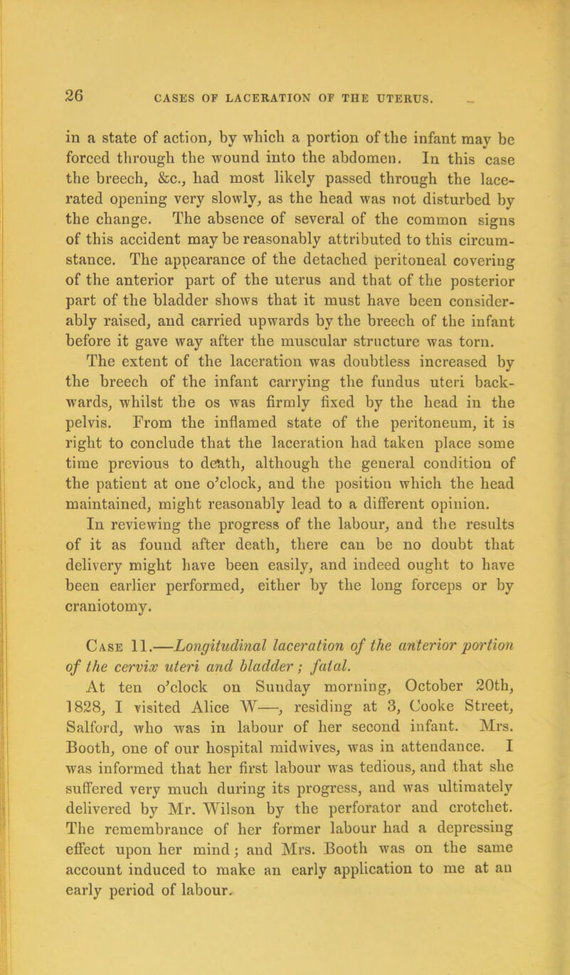 in a state of action, by which a portion of the infant may be forced through the wound into the abdomen. In this case the breech, &c., had most likely passed through the lace- rated opening very slowly, as the head was not disturbed by the change. The absence of several of the common signs of this accident may be reasonably attributed to this circum- stance. The appearance of the detached peritoneal covering of the anterior part of the uterus and that of the posterior part of the bladder shows that it must have been consider- ably raised, and carried upwards by the breech of the infant before it gave way after the muscular structure was torn. The extent of the laceration was doubtless increased by the breech of the infant carrying the fundus uteri back- wards, whilst the os was firmly fixed by the head in the pelvis. From the inflamed state of the peritoneum, it is right to conclude that the laceration had taken place some time previous to death, although the general condition of the patient at one o’clock, and the position which the head maintained, might reasonably lead to a different opinion. In reviewing the progress of the labour, and the results of it as found after death, there can be no doubt that delivery might have been easily, and indeed ought to have been earlier performed, either by the long forceps or by craniotomy. Case 11.—Longitudinal laceration of the anterior portion of the cervix uteri and bladder; fatal. At ten o’clock on Sunday morning, October 20th, 1828, I visited Alice W—, residing at 3, Cooke Street, Salford, who wras in labour of her second infant. Mrs. Booth, one of our hospital midwives, was in attendance. I was informed that her first labour was tedious, and that she suffered very much during its progress, and was ultimately delivered by Mr. Wilson by the perforator and crotchet. The remembrance of her former labour had a depressing effect upon her mind; and Mrs. Booth was on the same account induced to make an early application to me at an early period of labour.