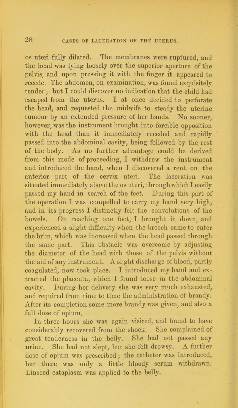 os uteri fully dilated. The membranes were ruptured, and the head was lying loosely over the superior aperture of the pelvis, and upon pressing it with the finger it appeared to recede. The abdomen, on examination, was found exquisitely tender; but I could discover no indication that the child had escaped from the uterus. I at once decided to perforate the head, and requested the midwife to steady the uterine tumour by an extended pressure of her hands. No sooner, however, was the instrument brought into forcible opposition with the head than it immediately receded and rapidly passed into the abdominal cavity, being followed by the rest of the body. As no further advantage could be derived from this mode of proceeding, I withdrew the instrument and introduced the hand, when I discovered a rent on the anterior part of the cervix uteri. The laceration was situated immediately above the os uteri, through which I easily passed my hand in search of the feet. During this part of the operation I was compelled to carry my hand very high, and in its progress I distinctly felt the convolutions of the bowels. On reaching one foot, I brought it down, and experienced a slight difficulty when the breech came to enter the brim, which was increased when the head passed through the same part. This obstacle was overcome by adjusting the diameter of the head with those of the pelvis without the aid of any instrument. A slight discharge of blood, partly coagulated, now took place. I introduced my hand and ex- tracted the placenta, which I found loose in the abdominal cavity. During her delivery she was very much exhausted, and required from time to time the administration of brandy. After its completion some more brandy was given, and also a full dose of opium. In three hours she was again visited, and found to have considerably recovered from the shock. She complained of great tenderness in the belly. She had not passed any urine. She had not slept, but she felt drowsy. A further dose of opium was prescribed ; the catheter was introduced, but there was only a little bloody serum withdrawn. Linseed cataplasm was applied to the belly.