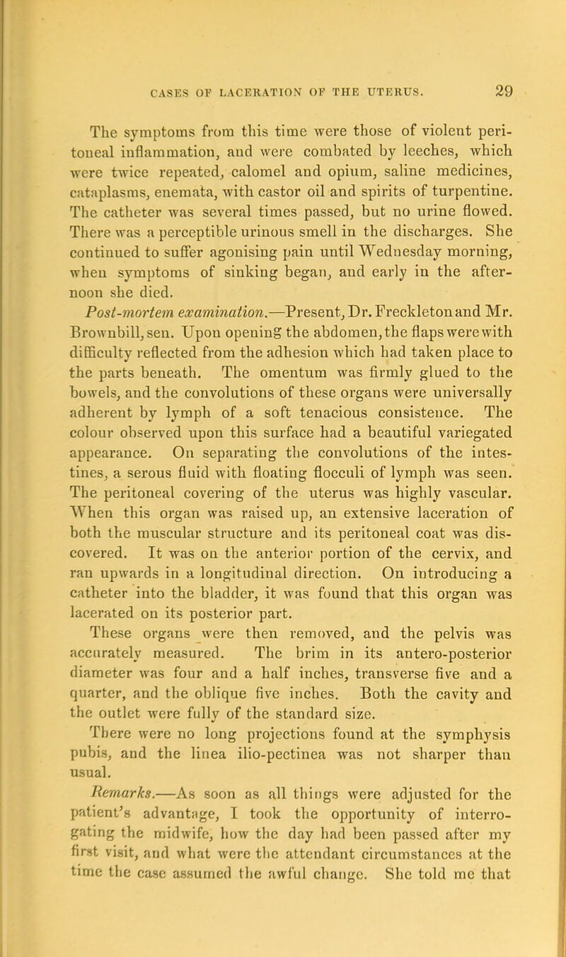 The symptoms from this time were those of violent peri- toneal inflammation, and were combated by leeches, which were twice repeated, calomel and opium, saline medicines, cataplasms, enemata, with castor oil and spirits of turpentine. The catheter was several times passed, but no urine flowed. There was a perceptible urinous smell in the discharges. She continued to suffer agonising pain until Wednesday morning, when symptoms of sinking began, and early in the after- noon she died. Post-mortem examination.—Present, Dr. Freckleton and Mr. Brownbill, sen. Upon opening the abdomen, the flaps were with difficulty reflected from the adhesion which had taken place to the parts beneath. The omentum was firmly glued to the bowels, and the convolutions of these organs were universally adherent by lymph of a soft tenacious consistence. The colour observed upon this surface had a beautiful variegated appearance. On separating the convolutions of the intes- tines, a serous fluid with floating flocculi of lymph was seen. The peritoneal covering of the uterus was highly vascular. When this organ was raised up, an extensive laceration of both the muscular structure and its peritoneal coat was dis- covered. It was on the anterior portion of the cervix, and ran upwards in a longitudinal direction. On introducing a catheter into the bladder, it was found that this organ was lacerated on its posterior part. These organs were then removed, and the pelvis was accurately measured. The brim in its antero-posterior diameter was four and a half inches, transverse five and a quarter, and the oblique five inches. Both the cavity and the outlet were fully of the standard size. There were no long projections found at the symphysis pubis, and the linea ilio-pectinea was not sharper than usual. Remarks.—As soon as all things were adjusted for the patient's advantage, I took the opportunity of interro- gating the midwife, how the day had been passed after my first visit, and what were the attendant circumstances at the time the case assumed the awful change. She told me that