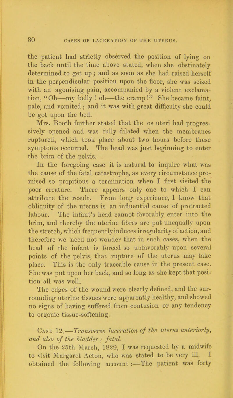 the patient had strictly observed the position of lying on the back until the time above stated, when she obstinately determined to get up; and as soon as she had raised herself in the perpendicular position upon the floor, she was seized with an agonising pain, accompanied by a violent exclama- tion, “Oh—my belly ! oh—the cramp \” She became faint, pale, and vomited; and it was with great difficulty she could be got upon the bed. Mrs. Booth further stated that the os uteri had progres- sively opened and was fully dilated when the membranes ruptured, which took place about two hours before these symptoms occurred. The head was just beginning to enter the brim of the pelvis. In the foregoing case it is natural to inquire what was the cause of the fatal catastrophe, as every circumstance pro- mised so propitious a termination when I first visited the poor creature. There appears only one to which I can attribute the result. From long experience, I know that obliquity of the uterus is an influential cause of protracted labour. The infant’s head cannot favorably enter into the brim, and thereby the uterine fibres are put unequally upon the stretch, which frequently induces irregularity of action, and therefore we need not wonder that in such cases, when the head of the infant is forced so unfavorably upon several points of the pelvis, that rupture of the uterus may take place. This is the only traceable cause in the present case. She was put upon her back, and so long as she kept that posi- tion all was well. The edges of the wound were clearly defined, and the sur- rounding uterine tissues were apparently healthy, and showed no signs of having suffered from contusion or any tendency to organic tissue-softening. Case 12.—Transverse laceration of the uterus anteriorly, and also of the bladder ; fatal. On the 25th March, 1829, I was requested by a midwife to visit Margaret Acton, who was stated to be very ill. I obtained the following account :—The patient was forty