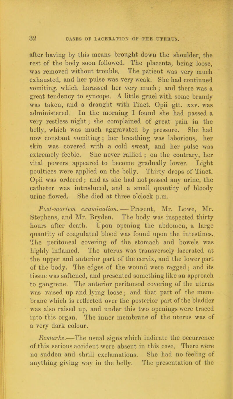 after having by this means brought down the shoulder, the rest of the body soon followed. The placenta, being loose, was removed without trouble. The patient was very much exhausted, and her pulse was very weak. She had continued vomiting, which harassed her very much; and there was a great tendency to syncope. A little gruel with some brandy was taken, and a draught with Tinct. Opii gtt. xxv. was administered. In the morning I found she had passed a very restless night; she complained of great pain in the belly, which was much aggravated by pressure. She had now constant vomiting ; her breathing was laborious, her skin was covered with a cold sweat, and her pulse was extremely feeble. She never rallied ; on the contrary, her vital powers appeared to become gradually lower. Light poultices were applied on the belly. Thirty drops of Tinct. Opii was ordered ; and as she had not passed any urine, the catheter was introduced, and a small quantity of bloody urine flowed. She died at three o’clock p.m. Post-mortem examination. — Present, Mr. Lowe, Mr. Stephens, and Mr. Bryden. The body was inspected thirty hours after death. Upon opening the abdomen, a large quantity of coagulated blood was found upon the intestines. The peritoneal covering of the stomach and bowels was highly inflamed. The uterus was transversely lacerated at the upper and anterior part of the cervix, and the lower part of the body. The edges of the wound were ragged; and its tissue was softened, and presented something like an approach to gangrene. The anterior peritoneal covering of the uterus was raised up and lying loose; and that part of the mem- brane which is reflected over the posterior part of the bladder was also raised up, and under this two openings were traced into this organ. The inner membrane of the uterus was of a very dark colour. Remarks.—The usual signs which indicate the occurrence of this serious accident were absent in this case. There were no sudden and shrill exclamations. She had no feeling of anything giving way in the belly. The presentation of the