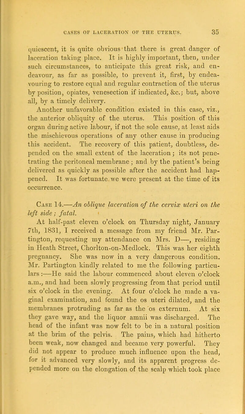 quiescent, it is quite obvious that there is great danger of laceration taking place. It is highly important, then, under such circumstances, to anticipate this great risk, and en- deavour, as far as possible, to prevent it, first, by endea- vouring to restore equal and regular contraction of the uterus by position, opiates, venesection if indicated, &c.; but, above all, by a timely delivery. Another unfavorable condition existed in this case, viz., the anterior obliquity of the uterus. This position of this organ during active labour, if not the sole cause, at least aids the mischievous operations of any other cause in producing this accident. The recovery of this patient, doubtless, de- pended on the small extent of the laceration; its not pene- trating the peritoneal membrane ; and by the patient’s being delivered as quickly as possible after the accident had hap- pened. It was fortunate we were present at the time of its occurrence. Case 14.—An oblique laceration of the cervix uteri on the left side; fatal. At half-past eleven o’clock on Thursday night, January 7th, 1831, I received a message from my friend Mr. Par- tington, requesting my attendance on Mrs. D—, residing in Heath Street, Chorlton-on-Medlock. This was her eighth pregnancy. She was now in a very dangerous condition. Mr. Partington kindly related to me the following particu- lars :—He said the labour commenced about eleven o’clock a.m., and had been slowly progressing from that period until six o’clock in the evening. At four o’clock he made a va- ginal examination, and found the os uteri dilated, and the membranes protruding as far as the os externum. At six they gave way, and the liquor amnii was discharged. The head of the infant was now felt to be in a natural position at the brim of the pelvis. The pains, which had hitherto been weak, now changed and became very powerful. They did not appear to produce much influence upon the head, for it advanced very slowly, and its apparent progress de- pended more on the elongation of the scalp which took place