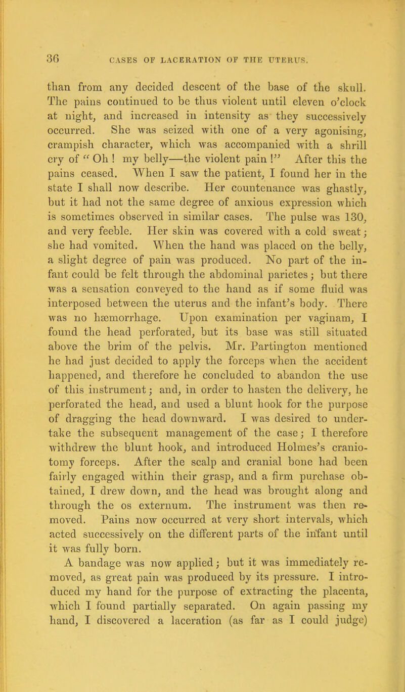 than from any decided descent of the base of the skull. The pains continued to be thus violent until eleven o’clock at night, and increased in intensity as they successively occurred. She was seized with one of a very agonising, crampish character, which was accompanied with a shrill cry of “ Oh ! my belly—the violent pain !” After this the pains ceased. When I saw the patient, I found her in the state I shall now describe. Her countenance was ghastly, but it had not the same degree of anxious expression which is sometimes observed in similar cases. The pulse was 130, and very feeble. Her skin was covered with a cold sweat; she had vomited. When the hand was placed on the belly, a slight degree of pain was produced. No part of the in- fant could be felt through the abdominal parietes; but there was a sensation conveyed to the hand as if some fluid was interposed between the uterus and the infant’s body. There was no haemorrhage. Upon examination per vaginam, I found the head perforated, but its base was still situated above the brim of the pelvis. Mr. Partington mentioned he had just decided to apply the forceps when the accident happened, and therefore he concluded to abandon the use of this instrument; and, in order to hasten the delivery, he perforated the head, and used a blunt hook for the purpose of dragging the head downward. I was desired to under- take the subsequent management of the case; I therefore withdrew the blunt hook, and introduced Holmes’s cranio- tomy forceps. After the scalp and cranial bone had been fairly engaged within their grasp, and a firm purchase ob- tained, I drew down, and the head was brought along and through the os externum. The instrument was then re- moved. Pains now occurred at very short intervals, which acted successively on the different parts of the infant until it was fully born. A bandage was now applied; but it was immediately re- moved, as great pain was produced by its pressure. I intro- duced my hand for the purpose of extracting the placenta, which I found partially separated. On again passing my hand, I discovered a laceration (as far as I could judge)