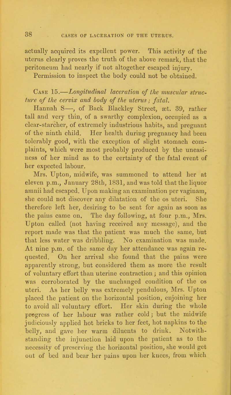 actually acquired its expellent power. This activity of the uterus clearly proves the truth of the above remark, that the peritoneum had nearly if not altogether escaped injury. Permission to inspect the body could not be obtained. Case 15.—Longitudinal laceration of the muscular struc- ture of the cervix and body of the uterus ; fatal. Hannah S—, of Back Blackley Street, set. 39, rather tall and very thin, of a swarthy complexion, occupied as a clear-starcher, of extremely industrious habits, and pregnant of the ninth child. Her health during pregnancy had been tolerably good, with the exception of slight stomach com- plaints, which were most probably produced by the uneasi- ness of her mind as to the certainty of the fatal event of her expected labour. Mrs. Upton, midwife, was summoned to attend her at eleven p.m., January 28th, 1831, and was told that the liquor amnii had escaped. Upon making an examination per vaginam, she could not discover any dilatation of the os uteri. She therefore left her, desiring to be sent for again as soon as the pains came on. The day following, at four p.m., Mrs. Upton called (not having received any message), aud the report made was that the patient was much the same, but that less water was dribbling. No examination was made. At nine p.m. of the same day her attendance was again re- quested. On her arrival she found that the pains were apparently strong, but considered them as more the result of voluntary effort than uterine contraction; and this opinion was corroborated by the unchanged condition of the os uteri. As her belly was extremely pendulous, Mrs. Upton placed the patient on the horizontal position, enjoining her to avoid all voluntary effort. Her skin during the whole progress of her labour was rather cold ; but the midwife judiciously applied hot bricks to her feet, hot napkins to the belly, and gave her warm diluents to drink. Notwith- standing the injunction laid upon the patient as to the necessity of preserving the horizontal position, she would get out of bed and bear her pains upon her knees, from which