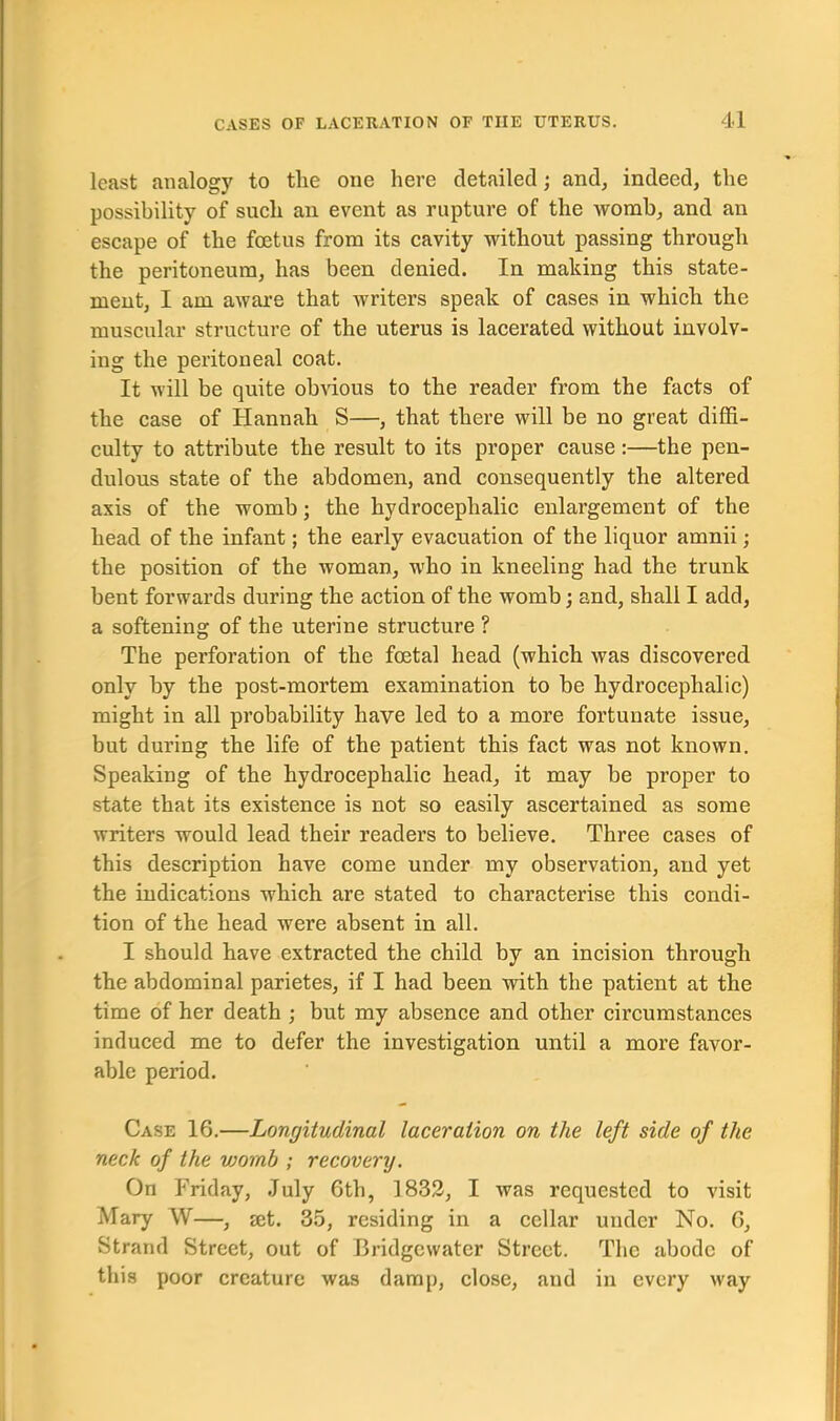 least analogy to the one here detailed ; and, indeed, the possibility of such an event as rupture of the womb, and an escape of the foetus from its cavity without passing through the peritoneum, has been denied. In making this state- ment, I am aware that writers speak of cases in which the muscular structure of the uterus is lacerated without involv- ing the peritoneal coat. It will be quite obvious to the reader from the facts of the case of Hannah S—, that there will be no great diffi- culty to attribute the result to its proper cause :—the pen- dulous state of the abdomen, and consequently the altered axis of the womb; the hydrocephalic enlargement of the head of the infant; the early evacuation of the liquor amnii; the position of the woman, who in kneeling had the trunk bent forwards during the action of the womb; and, shall I add, a softening of the uterine structure ? The perforation of the foetal head (which was discovered only by the post-mortem examination to be hydrocephalic) might in all probability have led to a more fortunate issue, but during the life of the patient this fact was not known. Speaking of the hydrocephalic head, it may be proper to state that its existence is not so easily ascertained as some writers would lead their readers to believe. Three cases of this description have come under my observation, and yet the indications which are stated to characterise this condi- tion of the head were absent in all. I should have extracted the child by an incision through the abdominal parietes, if I had been with the patient at the time of her death ; but my absence and other circumstances induced me to defer the investigation until a more favor- able period. Case 16.—Longitudinal laceration on the left side of the neck of the vjomb ; recovery. On Friday, July 6th, 1832, I was requested to visit Mary W—, mt. 35, residing in a cellar under No. 6, Strand Street, out of Bridgewater Street. The abode of this poor creature was damp, close, and in every way