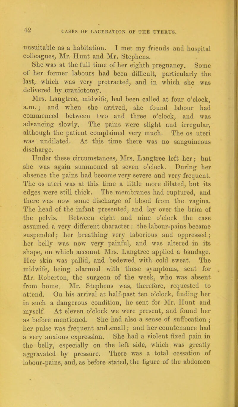 unsuitable as a habitation. I met my friends and hospital colleagues, Mr. Hunt and Mr. Stephens. She was at the full time of her eighth pregnancy. Some of her former labours had been difficult, particularly the last, which was very protracted, and in which she was delivered by craniotomy. Mrs. Langtree, midwife, had been called at four o’clock, a.m.; and when she arrived, she found labour had commenced between two and three o’clock, and was advancing slowly. The pains were slight and irregular, although the patient complained very much. The os uteri was undilated. At this time there was no sanguineous discharge. Under these circumstances, Mrs. Langtree left her; but she was again summoned at seven o’clock. During her absence the pains had become very severe and very frequent. The os uteri was at this time a little more dilated, but its edges were still thick. The membranes had ruptured, and there was now some discharge of blood from the vagina. The head of the infant presented, and lay over the bi’im of the pelvis. Between eight and nine o’clock the case assumed a very different character : the labour-pains became suspended; her breathing very laborious and oppressed; her belly was now very painful, and was altered in its shape, on which account Mrs. Langtree applied a bandage. Her skin was pallid, and bedewed with cold sweat. The midwife, being alarmed with these symptoms, sent for Mr. Roberton, the surgeon of the week, who was absent from home. Mr. Stephens was, therefore, requested to attend. On his arrival at half-past ten o’clock, finding her in such a dangerous condition, he sent for Mr. Hunt and myself. At eleven o’clock we were present, and found her as before mentioned. She had also a sense of suffocation ; her pulse was frequent and small; and her countenance had a very anxious expression. She had a violent fixed pain in the belly, especially on the left side, which was greatly aggravated by pressure. There was a total cessation of labour-pains, and, as before stated, the figure of the abdomen