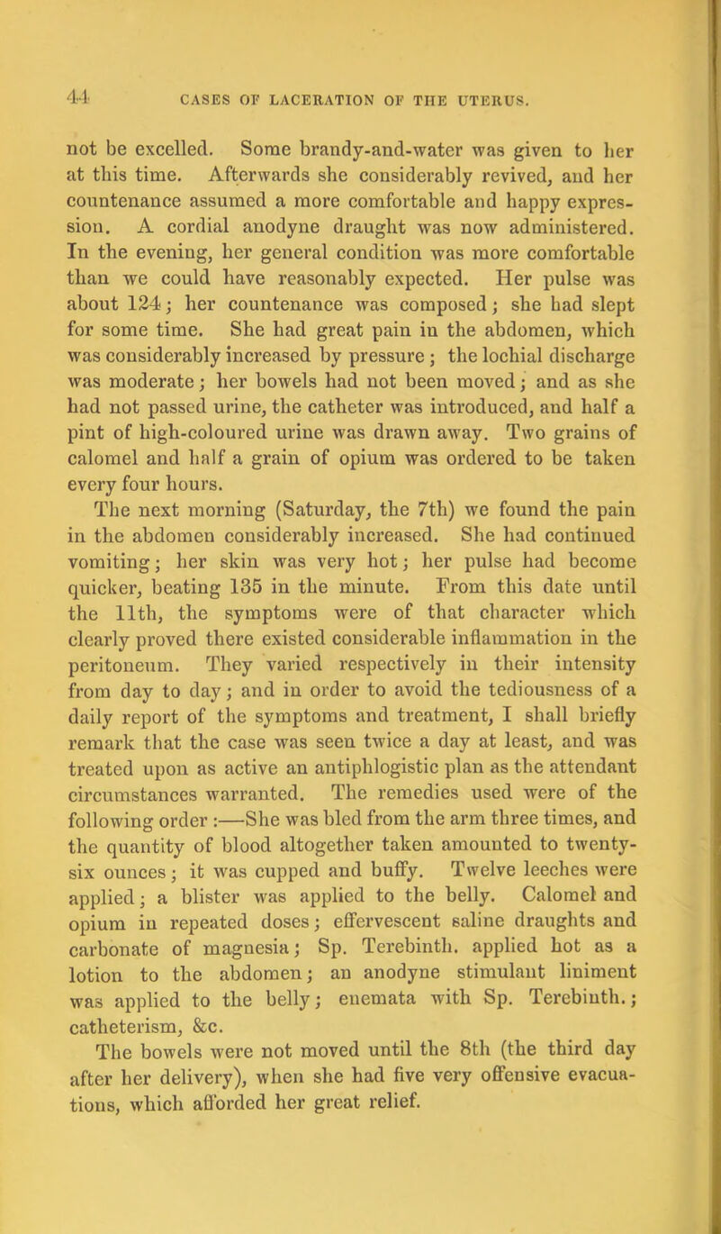 not be excelled. Some brandy-and-water was given to her at this time. Afterwards she considerably revived, and her countenance assumed a more comfortable and happy expres- sion. A cordial anodyne draught was now administered. In the evening, her general condition was more comfortable than we could have reasonably expected. Her pulse was about 124; her countenance was composed; she had slept for some time. She had great pain in the abdomen, which was considerably increased by pressure ; the lochial discharge was moderate; her bowels had not been moved; and as she had not passed urine, the catheter was introduced, and half a pint of high-coloured urine was drawn away. Two grains of calomel and half a grain of opium was ordered to be taken every four hours. The next morning (Saturday, the 7th) we found the pain in the abdomen considerably increased. She had continued vomiting; her skin was very hot; her pulse had become quicker, beating 135 in the minute. From this date until the 11th, the symptoms were of that character which clearly proved there existed considerable inflammation in the peritoneum. They varied respectively in their intensity from day to day; and in order to avoid the tediousness of a daily report of the symptoms and treatment, I shall briefly remark that the case was seen twice a day at least, and was treated upon as active an antiphlogistic plan as the attendant circumstances warranted. The remedies used were of the following order :—She was bled from the arm three times, and the quantity of blood altogether taken amounted to twenty- six ounces; it was cupped and buffy. Twelve leeches were applied; a blister was applied to the belly. Calomel and opium in repeated doses; effervescent saline draughts and carbonate of magnesia; Sp. Terebinth, applied hot as a lotion to the abdomen; an anodyne stimulant liniment was applied to the belly; enemata with Sp. Terebinth.; catheterism, &c. The bowels were not moved until the 8th (the third day after her delivery), when she had five very offensive evacua- tions, which afforded her great relief.