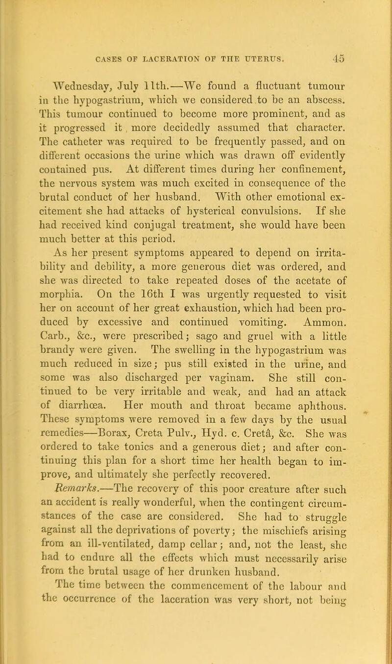 Wednesday, July llth.—We found a fluctuant tumour in the hypogastrium, which we considered to be an abscess. This tumour continued to become more prominent, and as it progressed it more decidedly assumed that character. The catheter was required to be frequently passed, and on different occasions the urine which was drawn off evidently contained pus. At different times during her confinement, the nervous system was much excited in consequence of the brutal conduct of her husband. With other emotional ex- citement she had attacks of hysterical convulsions. If she had received kind conjugal treatment, she would have been much better at this period. As her present symptoms appeared to depend on irrita- bility and debility, a more generous diet was ordered, and she was directed to take repeated doses of the acetate of morphia. On the 16th I was urgently requested to visit her on account of her great exhaustion, which had been pro- duced by excessive and continued vomiting. Ammon. Carb.j &c., were prescribed; sago and gruel with a little brandy were given. The swelling in the hypogastrium was much reduced in size; pus still existed in the urine, and some was also discharged per vaginam. She still con- tinued to be very irritable and weak, and had an attack of diarrhoea. Her mouth and throat became aphthous. These symptoms were removed in a few days by the usual remedies—Borax, Creta Pulv., Hyd. c. Cretft, &c. She was ordered to take tonics and a generous diet; and after con- tinuing this plan for a short time her health began to im- prove, and ultimately she perfectly recovered. Remarks.—The recovery of this poor creature after such an accident is really wonderful, when the contingent circum- stances of the case are considered. She had to struggle against all the deprivations of poverty; the mischiefs arising from an ill-ventilated, damp cellar; and, not the least, she had to endure all the effects which must necessarily arise from the brutal usage of her drunken husband. The time between the commencement of the labour and the occurrence of the laceration was very short, not being