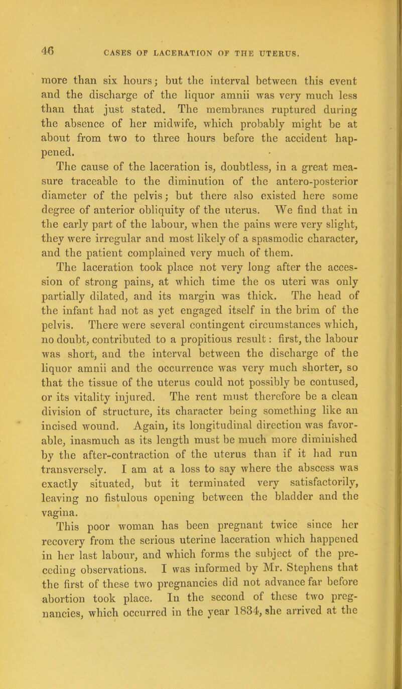 more than six hours; hut the interval between this event and the discharge of the liquor amnii was very much less than that just stated. The membranes ruptured during the absence of her midwife, which probably might be at about from two to three hours before the accident hap- pened. The cause of the laceration is, doubtless, in a great mea- sure traceable to the diminution of the antero-posterior diameter of the pelvis; but there also existed here some degree of anterior obliquity of the uterus. We find that in the early part of the labour, when the pains were very slight, they were irregular and most likely of a spasmodic character, and the patient complained very much of them. The laceration took place not very long after the acces- sion of strong pains, at which time the os uteri was only partially dilated, and its mai’gin was thick. The head of the infant had not as yet engaged itself in the brim of the pelvis. There were several contingent circumstances which, no doubt, contributed to a propitious result: first, the labour was short, and the interval between the discharge of the liquor amnii and the occurrence was very much shorter, so that the tissue of the uterus could not possibly be contused, or its vitality injured. The rent must therefore be a clean division of structure, its character being something like an incised wound. Again, its longitudinal direction was favor- able, inasmuch as its length must be much more diminished by the after-contraction of the uterus than if it had run transversely. I am at a loss to say where the abscess was exactly situated, but it terminated very satisfactorily, leaving no fistulous opening between the bladder and the vagina. This poor woman has been pregnant twice since her recovery from the serious uterine laceration which happened in her last labour, and which forms the subject of the pre- ceding observations. I was informed by Mr. Stephens that the first of these two pregnancies did not advance far before abortion took place. In the second of these two preg- nancies, which occurred in the year 1834, she arrived at the