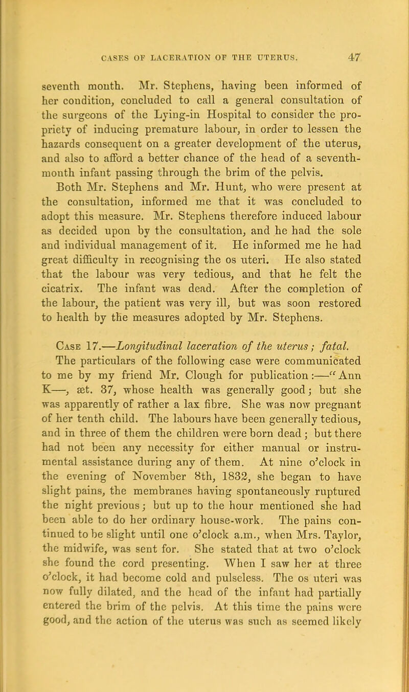 seventh mouth. Mr. Stephens, having been informed of her condition, concluded to call a general consultation of the surgeons of the Lying-in Hospital to consider the pro- priety of inducing premature labour, in order to lessen the hazards consequent on a greater development of the uterus, and also to afford a better chance of the head of a seventh- month infant passing through the brim of the pelvis. Both Mr. Stephens and Mr. Hunt, who were present at the consultation, informed me that it was concluded to adopt this measure. Mr. Stephens therefore induced labour as decided upon by the consultation, and he had the sole and individual management of it. He informed me he had great difficulty in recognising the os uteri. He also stated that the labour was verv tedious, and that he felt the cicatrix. The infant was dead. After the completion of the labour, the patient was very ill, but was soon restored to health by the measures adopted by Mr. Stephens. Case 17.—Longitudinal laceration of the uterus; fatal. The particulars of the following case were communicated to me by my friend Mr. Clough for publication:—“ Ann K—, set. 37, whose health was generally good; but she was apparently of rather a lax fibre. She was now pregnant of her tenth child. The labours have been generally tedious, and in three of them the children were born dead ; but there had not been any necessity for either manual or instru- mental assistance during any of them. At nine o’clock in the evening of November 8th, 1832, she began to have slight pains, the membranes having spontaneously ruptured the night previous; but up to the hour mentioned she had been able to do her ordinary house-work. The pains con- tinued to be slight until one o’clock a.m., when Mrs. Taylor, the midwife, was sent for. She stated that at two o’clock she found the cord presenting. When I saw her at three o’clock, it had become cold and pulseless. The os uteri was now fully dilated, and the head of the infant had partially entered the brim of the pelvis. At this time the pains were good, and the action of the uterus was such as seemed likely