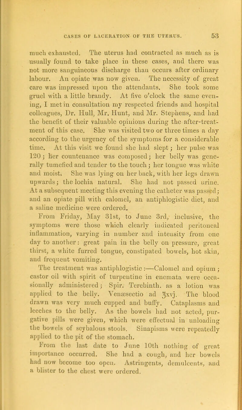 much exhausted. The uterus had contracted as much as is usually found to take place in these cases, and there was not more sanguineous discharge than occurs after ordinary labour. An opiate was now given. The necessity of great care was impressed upon the attendants. She took some gruel with a little brandy. At five o’clock the same even- ing, I met in consultation my respected friends and hospital colleagues, Dr. Hull, Mr. Hunt, and Mr. Stephens, and had the benefit of their valuable opinions during the after-treat- ment of this case. She was visited two or three times a day according to the urgency of the symptoms for a considerable time. At this visit we found she had slept; her pulse was 120 ; her countenance was composed; her belly was gene- rally tumefied and tender to the touch ; her tongue was white and moist. She was lying on her back, with her legs drawn upwards; the lochia natural. She had not passed urine. At a subsequent meeting this evening the catheter was passed; and an opiate pill with calomel, an antiphlogistic diet, and a saline medicine were ordered. From Friday, May 31st, to June 3rd, inclusive, the symptoms were those which clearly indicated peritoneal inflammation, varying in number and intensity from one day to another: great pain in the belly on pressure, great thirst, a white furred tongue, constipated bowels, hot skin, and frequent vomiting. The treatment was antiphlogistic :—Calomel and opium ; castor oil with spirit of turpentine in enemata were occa- sionally administered; Spir. Terebinth, as a lotion was applied to the belly. Vemesectio ad 5xvj- The blood drawn was very much cupped and huffy. Cataplasms aud leeches to the belly. As the bowels had not acted, pur- gative pills were given, which were effectual in unloading the bowels of scybalous stools. Sinapisms were repeatedly applied to the pit of the stomach. From the last date to June 10th nothing of great importance occurred. She had a cough, and her bowels had now become too open. Astringents, demulcents, and a blister to the chest were ordered.