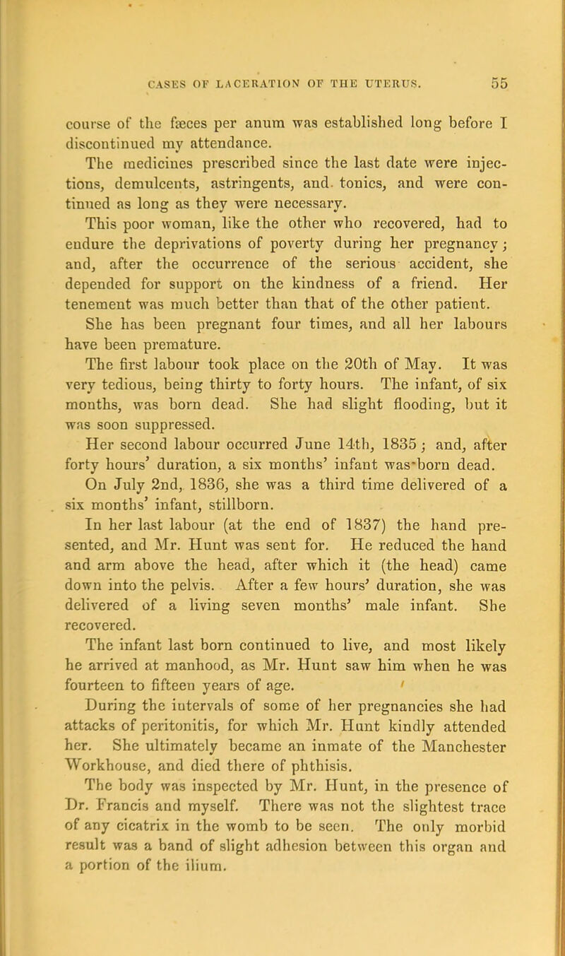course of the fteces per anum was established long before I discontinued my attendance. The medicines prescribed since the last date were injec- tions, demulcents, astringents, and. tonics, and were con- tinued as long as they were necessary. This poor woman, like the other who recovered, had to endure the deprivations of poverty during her pregnancy; and, after the occurrence of the serious accident, she depended for support on the kindness of a friend. Her tenement was much better than that of the other patient. She has been pregnant four times, and all her labours have been premature. The first labour took place on the 20th of May. It was very tedious, being thirty to forty hours. The infant, of six months, was born dead. She had slight flooding, but it was soon suppressed. Her second labour occurred June 14th, 1835; and, after forty hours’ duration, a six months’ infant was'born dead. On July 2nd, 1836, she was a third time delivered of a six months’ infant, stillborn. In her last labour (at the end of 1837) the hand pre- sented, and Mr. Hunt was sent for. He reduced the hand and arm above the head, after which it (the head) came down into the pelvis. After a few hours’ duration, she was delivered of a living seven months’ male infant. She recovered. The infant last born continued to live, and most likely he arrived at manhood, as Mr. Hunt saw him when he was fourteen to fifteen years of age. During the intervals of some of her pregnancies she had attacks of peritonitis, for which Mr. Hunt kindly attended her. She ultimately became an inmate of the Manchester Workhouse, and died there of phthisis. The body was inspected by Mr. Hunt, in the presence of Dr. Francis and myself. There was not the slightest trace of any cicatrix in the womb to be seen. The only morbid result was a band of slight adhesion between this organ and a portion of the ilium.