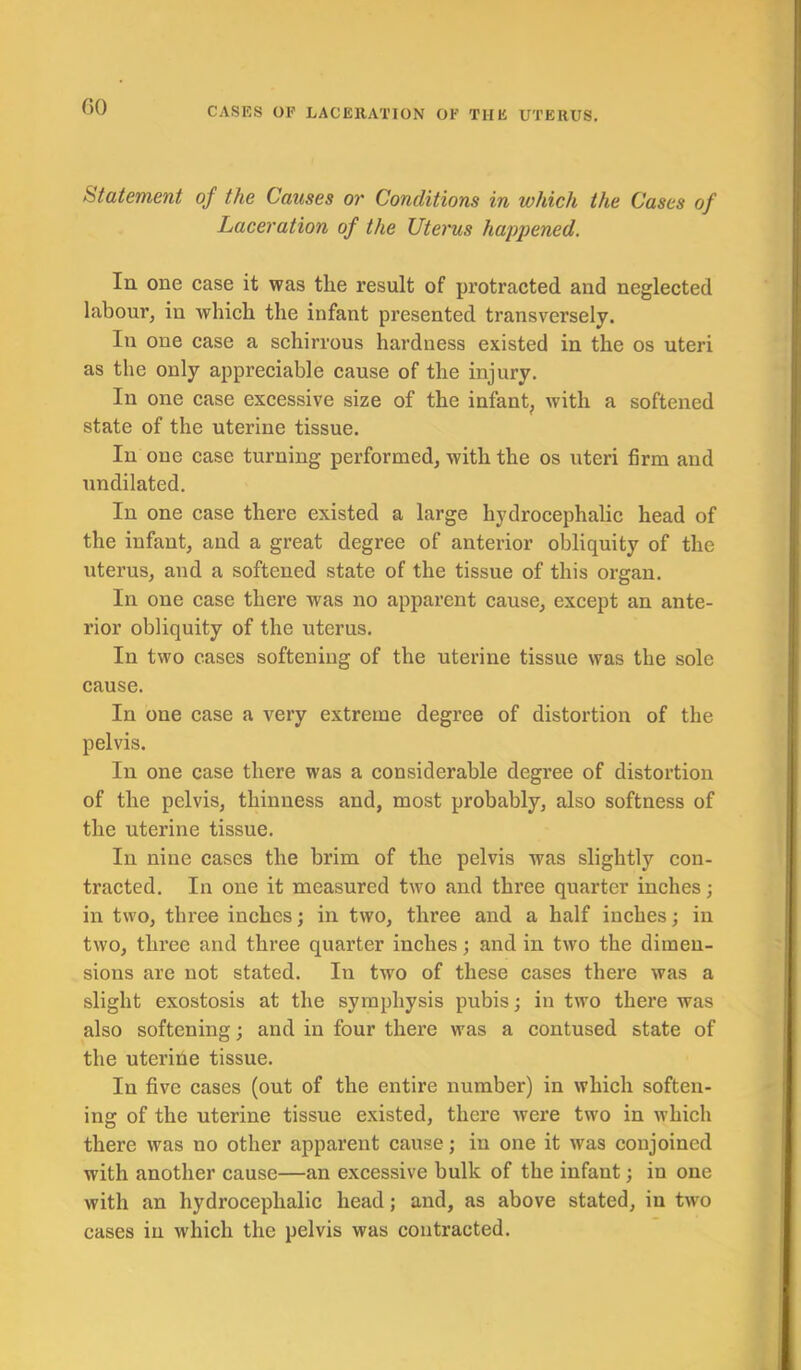 GO Statement of the Causes or Conditions in which the Cases of Laceration of the Uterus happened. In one case it was the result of protracted and neglected labour, in which the infant presented transversely. In one case a schirrous hardness existed in the os uteri as the only appreciable cause of the injury. In one case excessive size of the infant, with a softened state of the uterine tissue. In one case turning performed, with the os uteri firm and nndilated. In one case there existed a large hydrocephalic head of the infant, and a great degree of anterior obliquity of the uterus, and a softened state of the tissue of this organ. In one case there was no apparent cause, except an ante- rior obliquity of the uterus. In two cases softening of the uterine tissue was the sole cause. In one case a very extreme degree of distortion of the pelvis. In one case there was a considerable degree of distortion of the pelvis, thinness and, most probably, also softness of the uterine tissue. In nine cases the brim of the pelvis was slightly con- tracted. In one it measured two and three quarter inches; in two, three inches; in two, three and a half inches; in two, three and three quarter inches; and in two the dimen- sions are not stated. In twro of these cases there was a slight exostosis at the symphysis pubis; in two there was also softening; and in four there was a contused state of the uterine tissue. In five cases (out of the entire number) in which soften- ing of the uterine tissue existed, there were two in which there was no other apparent cause; in one it was conjoined with another cause—an excessive bulk of the infant; in one with an hydrocephalic head; and, as above stated, in two cases in which the pelvis was contracted.