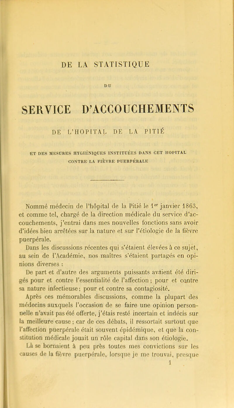 DU SERVICE D’ACCOUCHEMENTS DE L’HOPITAL DE LA PITIÉ ET DES MESURES HYGIÉNIQUES INSTITUÉES DANS CET HOPITAL CONTRE LA FIÈVRE PUERPÉRALE Nommé médecin de l’hôpital de la Pitié le l®* janvier 1863, et comme tel, chargé de la direction médicale du service d’ac- couchements, j’entrai dans mes nouvelles fonctions sans avoir d’idées bien arrêtées sur la nature et sur l’étiologie de la fièvre puerpérale. Dans les discussions récentes qui s’étaient élevées à ce sujet, au sein de l’Académie, nos maîtres s’étaient partagés en opi- nions diverses : De part et d’autre des arguments puissants avaient été diri- gés pour et contre l’essentialité de l’affection ; pour et contre sa nature infectieuse; pour et contre sa contagiosité. Après ces mémorables discussions, comme la plupart des médecins auxquels l’occasion de se faire une opinion person- nelle n’avait pas été offerte, j’étais resté incertain et indécis sur la meilleure cause ; car de ces débats, il ressortait surtout que l’affection puerpérale était souvent épidémique, et que la con- stitution médicale jouait un rôle capital dans son étiologie. Là se bornaient à peu près toutes mes convictions sur les causes de la fièvre puerpérale, lorsque je me trouvai, presque