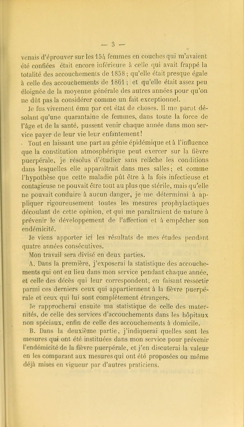 venais d’éprouver sur les 15/| femmes en couches qui m’avaient été confiées était encore inférieure à celle qui avait frappé la totalité des accouchements de 1858; qu’elle était presque égale à celle des accouchements de 1861 ; et qu’elle était assez peu éloignée de la moyenne générale des autres années pour qu’on ne dut pas la considérer comme un fait exceptionnel. Je fus vivement ému par cet état de choses. Il me parut dé- solant qu’une quarantaine de femmes, dans toute la force de l’âge et de la santé, pussent venir chaque année dans mon ser- vice payer de leur vie leur enfantement! ■ Tout en laissant une part au génie épidémique et à l’influence que la constitution atmosphérique peut exercer sur la fièvre puerpérale, je résolus d’étudier sans relâche les conditions dans lesquelles elle apparaîtrait dans mes salles ; et comme l’hypothèse que cette maladie pût être à la fois infectieuse et contagieuse ne pouvait être tout au plus que stérile, mais qu’elle ne pouvait conduire à aucun danger, je me déterminai à ap- pliquer rigoureusement toutes les mesures prophylactiques découlant de cette opinion, et qui me paraîtraient de nature â prévenir le développement de l’affection et à empêcher son endémicité. Je viens apporter ici les résultats de mes études pendant quatre années consécutives. Mon travail sera divisé en deux parties. Dans la première, j’exposerai la statistique des accouche- ments qui ont eu lieu dans mon service pendant chaque année, et celle des décès qui leur correspondent, en faisant ressortir parmi ces derniers ceux qui appartiennent à la fièvre puerpé- rale et ceux qui lui sont complètement étrangers. Je rapprocherai ensuite ma statistique de celle des mater- nités, de celle des services d’accouchements dans les hôpitaux non spéciaux, enfin de celle des accouchements à domicile. B. Dans la deuxième partie, j’indicjuerai quelles sont les mesures qui ont été instituées dans mon service pour prévenir l’endémicité de la fièvre puerpérale, et j’en discuterai la valeur en les comparant aux mesures qui ont été proposées ou même déjà mises en vigueur par d’autres praticiens.