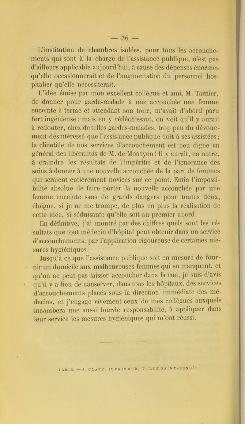 L’institution de chambres isolées, pour tous les accouche- ments qui sont à la charge de l’assistance publique, n’est pas d’ailleurs applicable aujourd’hui, cause des dépenses énormes qu’elle occasionnerait et de l’augmentation du personnel hos- pitalier qu’elle nécessiterait. L’idée émise par mon excellent collègue et ami, M. Tarnier, de donner pour garde-malade à une accouchée une femme enceinte à terme et attendant son tour, m’avait d’abord paru fort ingénieuse; mais en y réfléchissant, on voit qu’il y aurait à redouter, chez de telles gardes-malades, trop peu du dévoue- ment désintéressé que l’assislance publique doit à ses assistées; la clientèle de nos services d’accouchement est peu digne en général des libéralités de M. de Montyon ! 11 y aurait, en outre, à craindre les résultats de l’impéritie et de l’ignorance des soins à donner à une nouvelle accouchée de la part de femmes qui seraient entièrement novices sur ce point. Enfin l’impossi- bilité absolue de faire porter la nouvelle accouchée par une femme enceinte sans de grands dangers pour toutes deux, éloigne, si je ne me trompe, de plus en plus la réalisation de cette idée, si séduisante qu’elle soit au premier abord. En définitive, j’ai montré par des chiffres quels sont les ré- sultats que tout médecin d’hôpital peut obtenir dans un service d’accouchements, par l’application rigoureuse de certaines me- sures hygiéniques, Jusqu’à ce que l’assistance publique soit en mesure de four- nir un domicile aux malheureuses femmes qui en manquent, et qu’on ne peut pas laisser accoucher dans la rue, je suis d’avis qu’il y a lieu de conserver, dans tous les hôpitaux, des services d’accouchements placés sous la direction immédiate des mé- decins, et j’engage vivement ceux de mes collègues auxquels incombera une aussi lourde responsabilité, à appliquer dans leur service les mesures hygiéniques qui m’ont réussi. PAKIS. — J. CLAYB, I M P R I M lî U It , RUE S A 1 N T - D U N O î T,
