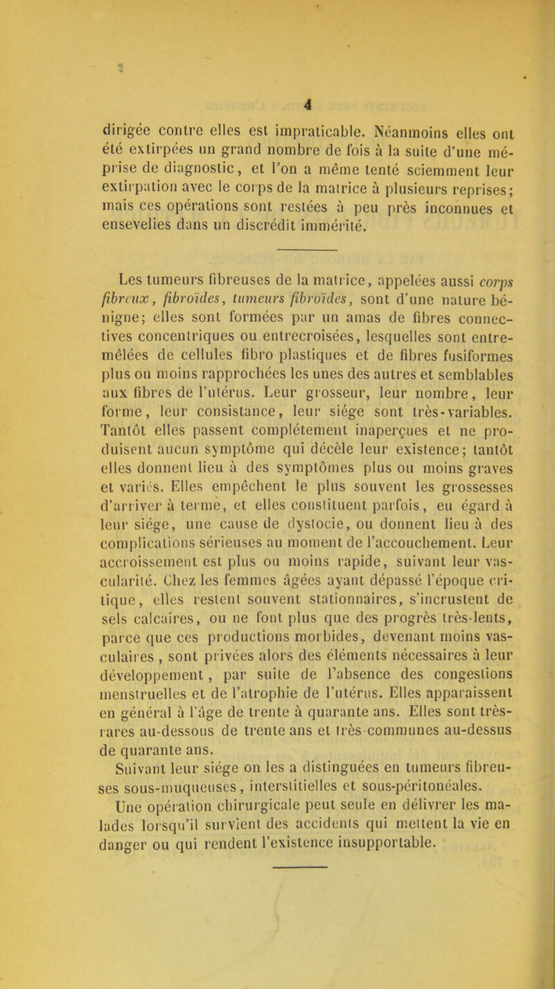 dirigée contre elles est impraticable. Néanmoins elles ont été extirpées im grand nombre de fois à la suite d’une mé- prise de diagnostic, et l’on a même tenté sciemment leur extirpation avec le corps de la mairice à plusieurs reprises; mais ces opérations sont restées à peu près inconnues et ensevelies dans un discrédit immérité. Les tumeurs fibreuses de la matrice, appelées aussi corps fibreux, fibroïdes, üimeurs fibroides, sont d’une nature bé- nigne; elles sont formées par un amas de fibres connec- tives concentriques ou entrecroisées, lesquelles sont entre- mêlées de cellules fibro plastiques et de fibres fusiformes plus ou moins rapprochées les unes des autres et semblables aux fibres de l’utérus. Leur grosseur, leur nombre, leur forme, leur consistance, leur siège sont très-variables. Tantôt elles passent complètement inaperçues et ne pro- duisent aucun symptôme qui décèle leur existence; tantôt elles donnent lieu à des symptômes plus ou moins graves et varies. Elles empêchent le plus souvent les grossesses d’arriver à terme, et elles constituent parfois, eu égard à leur siège, une cause de dystocie, ou donnent lieu à des complications sérieuses au moment de l’accouchement. Leur accroissement est plus ou moins rapide, suivant leur vas- cularité. Chez les femmes âgées ayant dépassé l’époque cri- tique, elles restent souvent stationnaires, s’incrustent de sels calcaires, ou ne font plus que des progrès très-lents, parce que ces productions moi bides, devenant moins vas- culaires , sont privées alors des éléments nécessaires à leur développement, par suite de l’absence des congestions menstruelles et de l’atrophie de l’iitérus. Elles apparaissent en général à l'âge de trente à quarante ans. Elles sont très- rares au-dessous de trente ans et très communes au-dessus de quarante ans. Suivant leur siège on les a distinguées en tumeurs fibreu- ses sous-muqueuses, interstitielles et sous-péritonéales. Une opération chirurgicale peut seule en délivrer les ma- lades lorsqu’il sui vient des accidents qui mettent la vie en danger ou qui rendent l’existence insupportable.