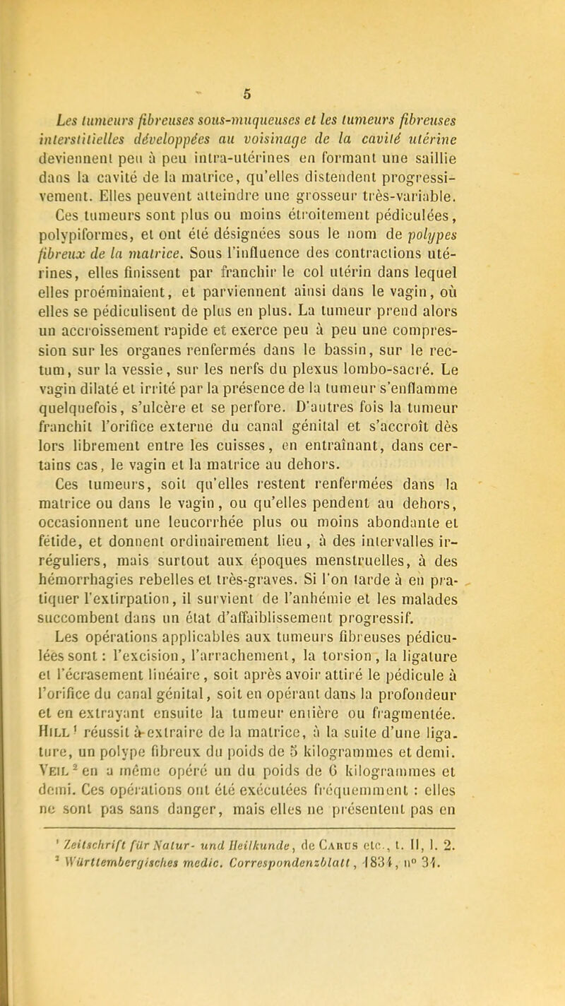 Les lumeurs fibreuses sous-muqueuses et les tumeurs fibreuses interstitielles développées au voisinage de la cavité utérine devieimenl peu ù peu iiilra-ulérines en formant une saillie dans la cavité de la matrice, qu’elles distendent progressi- vement. Elles peuvent atteindre une grosseur très-variable. Ces tumeurs sont plus ou moins étroitement pédiculées, polypiforraes, et ont été désignées sous le nom de polypes fibreux de la matrice. Sous l’influence des contractions uté- rines, elles finissent par franchir le col utérin dans lequel elles proéminaient, et parviennent ainsi dans le vagin, où elles se pédiculisent de plus en plus. La tumeur prend alors un accioissement rapide et exerce peu à peu une compres- sion sur les organes renfermés dans le bassin, sur le rec- tum, sur la vessie, sur les nerfs du plexus lombo-sacré. Le vagin dilaté et irrité par la présence de la tumeur s’enflamme quelquefois, s’ulcère et se perfore. D’autres fois la tumeur franchit l’orifice externe du canal génital et s’accroît dès lors librement entre les cuisses, en entraînant, dans cer- tains cas, le vagin et la matrice au dehors. Ces lumeui’s, soit qu’elles restent renfermées dans la matrice ou dans le vagin, ou qu’elles pendent au dehors, occasionnent une leucorrhée plus ou moins abondante et fétide, et donnent ordinairement lieu, à des intervalles ir- réguliers, mais surtout aux époques menstruelles, à des hémorrhagies rebelles et très-graves. Si l'on tarde à en pra- tiquer l’extirpation, il survient de l’anhémie et les malades succombent dans un état d’affaiblissement progressif. Les opérations applicables aux tumeurs fibreuses pédicu- lées sont: l’excision, l’arrachement, la torsion, la ligature et l’écrasement linéaire, soit après avoir attiré le pédicule à l’orifice du canal génital, soit en opérant dans la profondeur et en extrayant ensuite la tumeur entière ou fragmentée. Hill^ réussit à-extraire de la matrice, :i la suite d’uue liga. ture, un polype fibreux du poids de o kilogrammes et demi. VEiL^en a même opéré un du poids de G kilogrammes et demi. Ces opérations ont été exécutées fréquemment : elles ne sont pas sans danger, mais elles ne présentent pas en ’ Zeitschrift für Natur- und Ileilkunde, (le Cahüs etc., l. Il, 1. 2. ’ Würltembergisclies mcdic. Correspondenzblatt, 1834, ii 34.