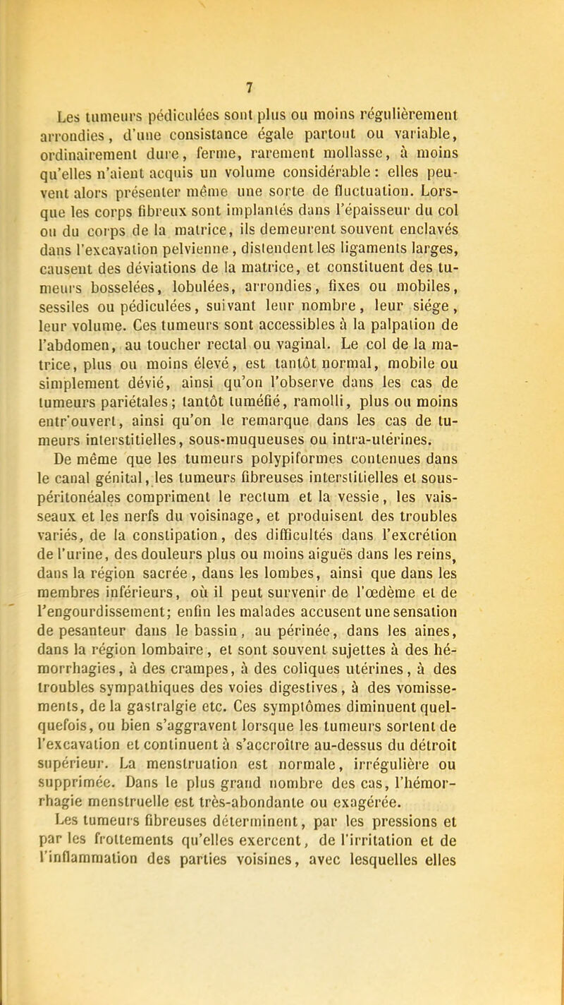 Les tumeurs pédiculées sont plus ou moins régulièrement arrondies, d’une consistance égale partout ou variable, ordinairement dure, ferme, rarement mollasse, à moins qu’elles n’aient acquis un volume considérable : elles peu- vent alors présenter même une sorte de fluctuation. Lors- que les corps fibreux sont implanlés dans l’épaisseur du col on du corps de la matrice, ils demeurent souvent enclavés dans l’excavation pelvienne, distendent les ligaments larges, causent des déviations de la matrice, et constituent des tu- meurs bosselées, lobulées, arrondies, fixes ou mobiles, sessiles ou pédiculées, suivant leur nombre, leur siège, leur volume. Ces tumeurs sont accessibles à la palpation de l’abdomen, au toucher rectal ou vaginal. Le col de la ma- trice, plus ou moins élevé, est tantôt normal, mobile ou simplement dévié, ainsi qu’on l’observe dans les cas de tumeurs pariétales; tantôt tuméfié, ramolli, plus ou moins entrouvert, ainsi qu’on le remarque dans les cas de tu- meurs interstitielles, sous-muqueuses ou intra-utérines. De même que les tumeurs polypiformes contenues dans le canal génital, les tumeurs fibreuses interstitielles et sous- péritonéales compriment le rectum et la vessie, les vais- seaux et les nerfs du voisinage, et produisent des troubles variés, de la constipation, des difficultés dans l’excrétion de l’urine, des douleurs plus ou moins aiguës dans les reins, dans la région sacrée, dans les lombes, ainsi que dans les membres inférieurs, où il peut survenir de l’œdème et de l’engourdissement; enfin les malades accusent une sensation de pesanteur dans le bassin, au périnée, dans les aines, dans la région lombaire, et sont souvent sujettes à des hé- morrhagies, à des crampes, à des coliques utérines, à des troubles sympathiques des voies digestives, à des vomisse- ments, delà gastralgie etc. Ces symptômes diminuent quel- quefois, ou bien s’aggravent lorsque les tumeurs sortent de l’excavation et continuent à s’accroître au-dessus du détroit supérieur. La menstruation est normale, irrégulière ou supprimée. Dans le plus grand nombre des cas, l’hémor- rhagie menstruelle est très-abondante ou exagérée. Les tumeurs fibreuses déterminent, par les pressions et par les frottements qu’elles exercent, de l’irritation et de l’inflammation des parties voisines, avec lesquelles elles