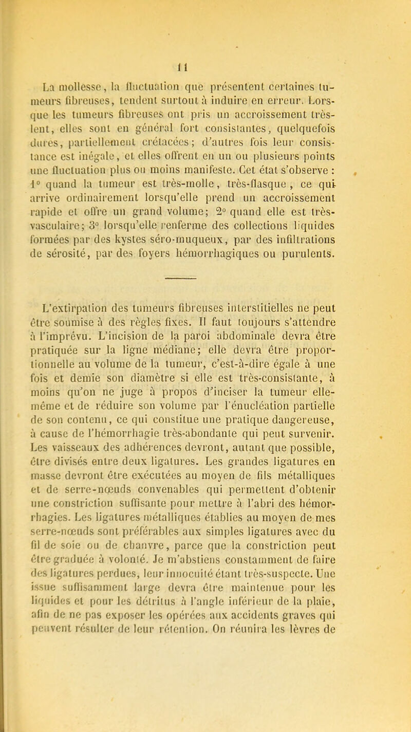 La mollesse, la llticluaiion que présentent ct'rtaines tu- meurs libreuses, tendent surtout i\ induire en erreur. Lors- que les tumeurs fibreuses ont pris un accroissement très- lent, elles sont en général fort consistantes, quelquefois dures, partiellement crétacées; d’autres fois leur consis- tance est inégale, et elles olfrent en un ou plusieurs points une Iluctuation plus ou moins manifeste. Cet état s’observe : 1“ quand la tumeur est irès-rnolle, très-flasque, ce qui arrive ordinairement lorsqu’elle prend un accroissement rapide et offre un grand volume; 2° quand elle est très- vasculaire; 3“ lorsqu’elle i-enferme des collections liquides formées par des kystes séro-rnuqueux, par des infiltrations de sérosité, par des foyers hémorrhagiques ou purulents. L’extirpation des tumeurs fibreuses interstitielles ne peut être soumise à des règles fixes. Il faut toujours s’attendre à fimprévu. L’incision de la paroi abdominale devra être pratiquée sur la ligne médiane; elle devra être propor- tionnelle au volume de la tumeui', c’est-à-dire égale à une fois et demie son diamètre si elle est très-consistante, à moins qu’on ne Juge à propos d’inciser la tumeur elle- même et de réduire son volume par fénucléation partielle de son contenu, ce qui constitue une pratique dangereuse, à cause de fhémorrhagie très-abondante qui peut survenir. Les vaisseaux des adhérences devront, autant que possible, être divisés entre deux ligatures. Les grandes ligatures en masse devront être exécutées au moyen de fils métalliques et de serre-nœuds convenables qui permettent d’obtenir une constriction suffisante pour mettre à l’abri des hémor- rhagies. Les ligatures métalliques établies au moyen de mes serre-nœuds sont préférables aux simples ligatures avec du fil de soie ou de chanvre, parce que la constriction peut être graduée à volonté. Je m’abstiens constamment de faire des ligatures perdues, leur iuiiocuité étant très-suspecte. Une issue sulfisamment large devra être maintenue jiour les liquides et pour les détritus à l’angle inférieur de la plaie, afin de ne pas exposer les opérées aux accidents graves qui peuvent résulter de leur rétention. On réuniia les lèvres de