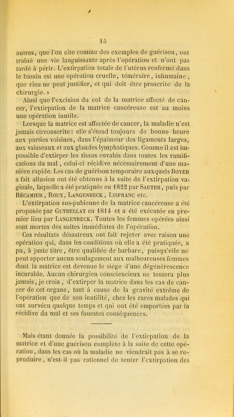 y 15 aulres, que l’on cite comme des exemples de guérison, ont traîné une vie languissante après l’opération et n’ont pas tardé à périr. L’extirpation totale de l’utérus renrermé dans le bassin est une opération cruelle, téméraire, inhumaine , que rien ne peut justifier, et qui doit être proscrite de la chirurgie. » Ainsi que l’excision du col de la matrice affecté de can- cer, l’extirpation de la matrice cancéreuse est au moins une opération inutile. Lorsque la matrice est affectée de cancer, la maladie n’est jamais circonscrite : elle s’étend toujours de bonne heure aux parties voisines, dans l’épaisseur des ligaments larges, aux vaisseaux et aux glandes lymphatiques. Comme il est im- possible d’extirper les tissus envahis dans toutes les ramifi- cations du mal, celui-ci récidive nécessairement d’une ma- nière i-apide. Les cas de guérison temporaire auxquels Boyer a fait allusion ont été obtenus à la suite de l’extirpation va- ginale, laquelle a été pratiquée en 1822 par Sauter, puis par Récamier, Roux, Langenbeck, Lisfrang etc. L’extirpation sus-pubienne de la matrice cancéreuse a été proposée par Gütrerlat en 1814 et a été exécutée en pre- mier lieu par Langenbeck. Toutes les femmes opérées ainsi sont mortes des suites immédiates de l’opération. Ces résultats désastreux ont fait rejeter avec raison une opération qui, dans les conditions où elle a été pratiquée, a pu, à juste titre, être qualifiée de barbare, puisqu’elle ne peut apporter aucun soulagement aux malheureuses femmes dont la matrice est devenue le siège d’une dégénérescence incurable. Aucun chirurgien consciencieux ne tentera plus jamais, je crois , d’extirper la matrice dans les cas de can- cer de cet organe, tant à cause de la gravité extrême de l’opération que de son inutilité, chez les rares malades qui ont survécu quelque temps et qui ont été emportées par la récidive du mal et ses funestes conséquences. .Mais étant donnée la possibilité de l’extii pation de la matrice et d’une guérison complète à la suite de cette opé- ration , dans les cas où la maladie ne viendrait pas à se re- produire , n’est-il pas rationnel de tenter l’extirpation des