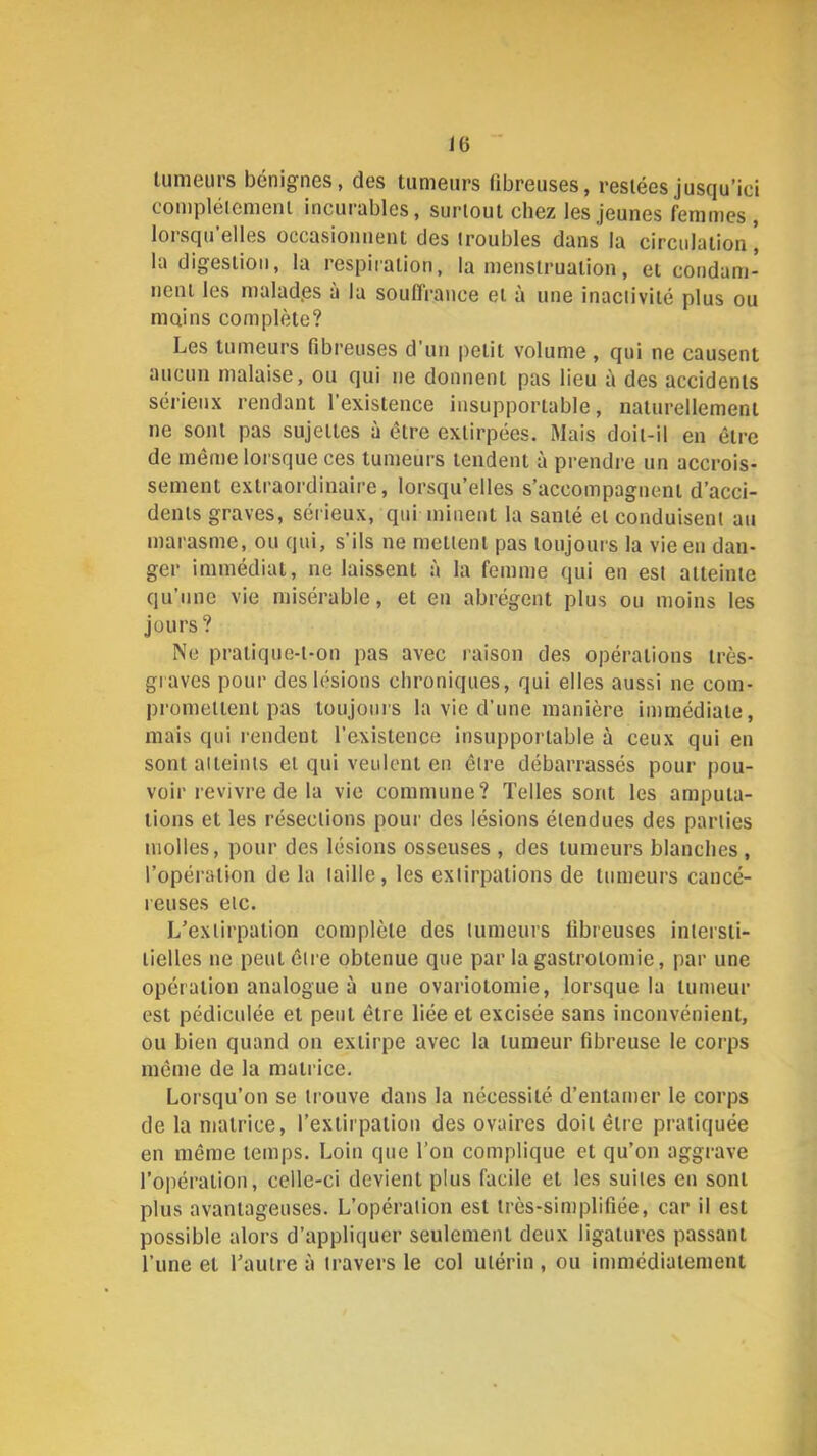 tumeurs bénignes, des tumeurs fibreuses, restées jusqu’ici compléicment incurables, surtout chez les jeunes femmes , lorsqu'elles occasionnent des troubles dans la circulation’ la digestion, la respiration, la menstruation, et condam- nent les malad.es à la souffrance et à une inactivité plus ou mains complète? Les tumeurs fibreuses d’un petit volume, qui ne causent aucun malaise, ou qui ne donnent pas lieu à des accidents sérieux rendant l’existence insupportable, naturellement ne sont pas sujettes à être extirpées. Mais doit-il en être de même lorsque ces tumeurs tendent à prendre un accrois- sement extraordinaire, lorsqu’elles s’accompagnent d’acci- dents graves, sérieux, qui minent la santé et conduisent au marasme, ou qui, s’ils ne mettent pas toujours la vie en dan- ger immédiat, ne laissent à la femme qui en est atteinte qu’une vie misérable, et en abrègent plus ou moins les jours? Ne pratique-t-on pas avec raison des opérations très- graves pour des lésions chroniques, qui elles aussi ne com- promettent pas toujours la vie d’une manière immédiate, mais qui rendent l’existence insupportable à ceux qui en sont atteints et qui veulent en être débarrassés pour pou- voir revivre de la vie commune? Telles sont les amputa- tions et les résections pour des lésions étendues des parties molles, pour des lésions osseuses , des tumeurs blanches , l’opération de la taille, les extirpations de tumeurs cancé- reuses etc. L’extirpation complète des tumeurs fibreuses intersti- tielles ne peut être obtenue que par la gastrotomie, par une opération analogue à une ovariotomie, lorsque la tumeur est pédiculée et peut être liée et excisée sans inconvénient, ou bien quand on extirpe avec la tumeur fibreuse le corps même de la matrice. Lorsqu’on se trouve dans la nécessité d’entamer le corps de la matrice, l’extirpation des ovaires doit être pratiquée en même temps. Loin que l’on complique et qu’on aggi-ave l’opération, celle-ci devient plus facile et les suites en sont plus avantageuses. L’opération est très-simplifiée, car il est possible alors d’appliquer seulement deux ligatures passant l’une et l’autre à travers le col utérin , ou immédiatement