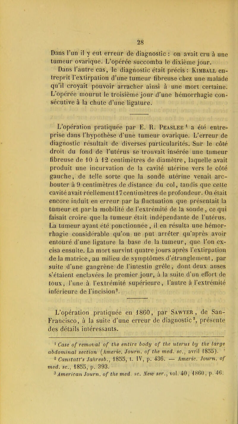 Dans l’un il y eut erreur de diagnostic : on avait cru à une tumeur ovarique. L’opérée succomba le dixième jour. Dans l’autre cas, le diagnostic était précis : Kimball en- treprit l’extirpation d’une tumeur fibreuse chez une malade qu’il croyait pouvoir arracher ainsi à une mort certaine. L’opérée mourut le troisième jour d’une hémorrhagie con- sécutive à la chute d’une ligature. L’opération pratiquée par E. R. Peaslee ‘ a été entre- prise dans l’hypothèse d’une tumeur ovarique. L’erreur de diagnostic résidtait de diverses particularités. Sur le côté droit du fond de l’utérus se trouvait insérée une tumeur fibreuse de 10 à 12 centimètres de diamètre, laquelle avait produit une incurvation de la cavité utérine vers le côté gauche, de telle sorte que la sonde utérine venait arc- bouter à 9 centimètres de distance du col, tandis que cette cavité avait réellement 17 centimètres de profondeur. On était encore induit en erreur par la fluctuation que présentait la tumeur et par la mobilité de l’extrémité de la sonde, ce qui faisait croire que la tumeur était indépendante de l'utérus. La tumeur ayant été ponctionnée, il en résulta une hémor- rhagie considérable qu’on ne put arrêter qu’après avoir entouré d’une ligature la base de la tumeur, que l’on ex- cisa ensuite. La mort survint quatre jours après l’extirpation de la mati'ice, au milieu de symptômes d’étranglement, par suite d’une gangrène de l’intestin grêle, dont deux anses s’étalent enclavées le premier jour, à la suite d’un effort de toux, l’une à l’extrémité supérieure, l’autre ù l’extrémité inférieure de l’incision®. L’opération pratiquée en 1860, par Sawyer , de San- Francisco, à la suite d’une erreur de diagnostic®, présente des détails intéressants. * Case of removal of the entire body of the utérus by the large abdominal section (^Americ, Journ. of the med. sc., avril 1835). 2 Constates Jaliresb., 1853, t. IV, p. 436. — Americ. Journ. of med. SC., 1835, p. 393. '■^American Journ. of the med. sc. Nesc ser., vol. 40, 1860, p. 46.