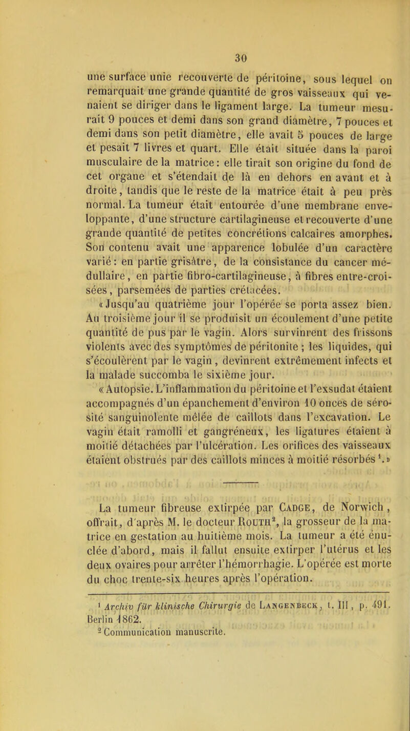 une surface unie recouverte de péritoine, sous lequel on remarquait une grande quantité de gros vaisseaux qui ve- naient se diriger dans le ligament large. La tumeur mesu- rait 9 pouces et demi dans son grand diamètre, 7 pouces et demi dans son petit diamètre, elle avait 5 pouces de large et pesait 7 livres et quart. Elle était située dans la paroi musculaire de la matrice: elle tirait son origine du fond de cet organe et s’étendait de là en dehors en avant et à droite, tandis que le reste de la matrice était à peu près normal. La tumeur était entourée d’une membrane enve- loppante, d’une structure cartilagineuse et recouverte d’une grande quantité de petites concrétions calcaires amorphes. Son contenu avait une apparence lobulée d’un caractère varié : en partie grisâtre, de la consistance du cancer mé- dullaire, en partie fibro-cartilagineuse, à fibres entre-croi- sées , parsemées de parties crétacées. «Jusqu’au quatrième jour l’opérée se porta assez bien. Au troisième jour il se produisit un écoulement d’une petite quantité de pus par le vagin. Alors survinrent des frissons violents avec des symptômes de péritonite ; les liquides, qui s’écoulèrent par le vagin, devinrent extrêmement infects et la malade succomba le sixième jour. « Autopsie. L’inflammation du péritoine et l’exsudât étaient accompagnés d’un épanchement d’environ dO onces de séro- sité sanguinolente mêlée de caillots dans l’excavation. Le vagin était ramolli et gangréneux, les ligatures étaient à moitié détachées par l’ulcération. Les orifices des vaisseaux étaient obstrués par des caillots minces à moitié résorbés ‘.k La tumeur fibreuse extirpée par Cadge, de Norwich , offrait, d'après M. le docteur RouthS la grosseur de la ma- trice en gestation au huitième mois. La tumeur a été énu- clée d’abord, mais il fallut ensuite extirper l’utérus et les deux ovaires pour arrêter l’hémorrhagie. L’opérée est morte du choc trente-six heures après l’opération. ‘ Arçlüv für klinische Chirurgie de Langenbkck, t. III, p. 491. Berlin 4862. - Communication manuscrite.