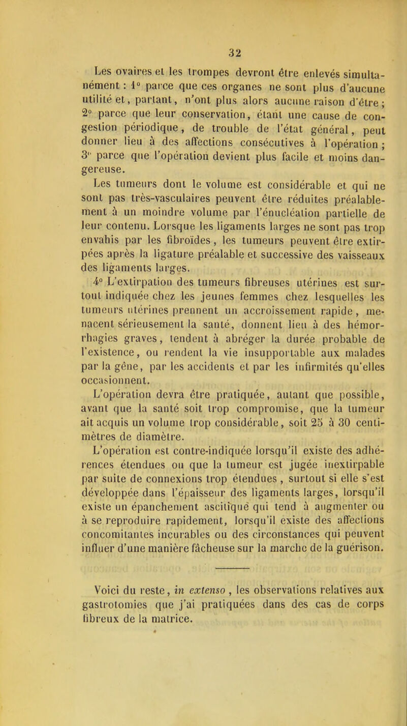 Les ovaires ei les trompes devront être enlevés simulta- nément : 1“ parce que ces organes ne sont plus d’aucune utilité et, parlant, n’ont plus alors aucune raison d'être; 2“ parce que leur conservation, étant une cause de con- gestion périodique, de trouble de l’état général, peut donner lieu à des affections consécutives à l’opération ; 3 parce que l’opération devient plus facile et moins dan- gereuse. Les tumeurs dont le volume est considérable et qui ne sont pas très-vasculaires peuvent être réduites préalable- ment à un moindre volume par l’énucléation partielle de leur contenu. Loi sque les ligaments larges ne sont pas trop envahis par les fibroïdes, les tumeurs peuvent être e.xtir- pées après la ligature préalable et successive des vaisseaux des ligaments larges. 4“ L’extirpation des tumeurs fibreuses utérines est sur- tout indiquée chez les jeunes femmes chez lesquelles les tumeurs utérines prennent un accroissement rapide , me- nacent sérieusement la santé, donnent lien à des hémor- rhagies graves, tendent à abréger la durée probable de l’existence, ou rendent la vie insupportable aux malades par la gêne, par les accidents et par les infirmités qu’elles occasionnent. L’opération devra être pratiquée, autant que possible, avant que la santé soit trop compromise, que la tumeur ait acquis un volume trop considérable, soit 23 à 30 centi- mètres de diamètre. L’opération est contre-indiquée lorsqu’il existe des adhé- rences étendues ou que la tumeur est jugée inexlirpable par suite de connexions trop étendues, surtout si elle s’est développée dans l’épaisseur des ligaments larges, lorsqu’il existe un épanchenient ascitique qui tend à augmenter ou à se reproduire rapidement, lorsqu’il existe des affections concomitantes incurables ou des circonstances qui peuvent influer d’une manière fâcheuse sur la marche de la guérison. Voici du reste, in extenso , les observations relatives aux gastrotomies que j’ai pratiquées dans des cas de corps fibreux de la matrice.