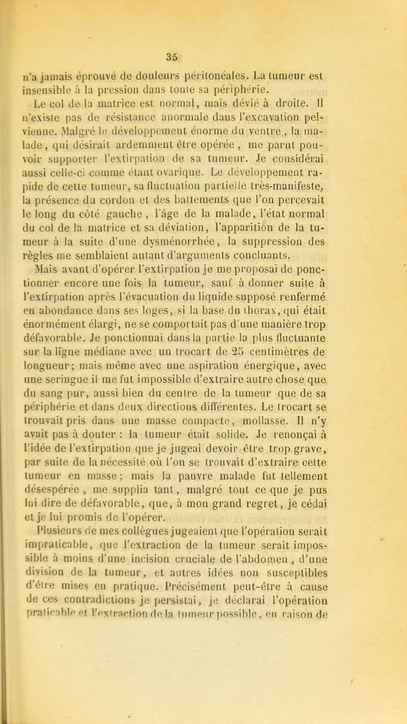 u'a jamais éprouvé de douleurs péritonéales. La tumeur est insensible à la pression dans toute sa périphérie. Le col do la matrice est normal, mais dévié à droite. 11 n’existe pas de résistance anormale dans l’excavation pel- vienne. Malgré le développement énorme du ventre , la ma- lade , qui désirait ardemment être opérée , me parut pou- voir supportei' l’extirpation de sa tumeur. .le considérai aussi celle-ci comme étant ovarique. Le développement ra- pide de cette tumeur, sa Iluctualion partielle très-manifeste, la présence du cordon et des battements que l’on percevait le long du côté gauche , l age de la malade, l’état normal du col de la matrice et sa déviation, l’apparition de la tu- meur à la suite d’une dysménorrhée, la suppression des règles me semblaient autant d’arguments concluants. Mais avant d’opérer l'extirpation je me proposai de ponc- tionner encore une fois la tumeur, sauf à donner suite à l’extirpation après l’évacuation du liquide supposé renfermé en abondance dans ses loges, si la base du thorax, qui était énormément élargi, ne se comportait pas d'une manière trop défavorable. Je ponctionnai dans la pai tie la plus fluctuante sur la Ifgne médiane avec un trocart de 25 centimètres de longueur; mais même avec une aspiration énergique, avec une seringue il me fut impossible d’extraire autre chose que du sang pur, aussi bien du centre de la tumeur que de sa périphérie et dans deux directions différentes. Le trocart se trouvait pris dans une masse compacte, mollasse. Il n’y avait pas à douter : la tumeur était solide. Je renonçai à l’idée de l’extirpation que je jugeai devoir être trop grave, par suite de la nécessité où l’on se trouvait d’extraire cette tumeur en masse ; mais la pauvre malade fut tellement désespérée , me supplia tant, malgré tout ce que je pus lui dire de défavorable, que, à mon grand regret, je cédai et je lui promis de l’opérer. Plusieurs de mes collègues jugeaient que l’opération serait impraticable, que l’extraction de la tumeur serait impos- sible à moins d’une incision cruciale de l’abdomen , d’une division de la tumeur, et autres idées non susceptibles d’être mises en pratique. Précisément peut-être à cause de ces contradictions je persistai, je déclarai l’opération pralicable H l’exiracfion delà (iimeiir possible, en raison de