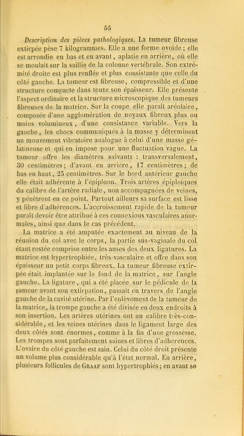 Description des pièces pathologiques. La tumeur fibreuse extirpée pèse 7 kilogrammes. Elle a une forme ovoïde ; elle est arrondie en bas et en avant, aplatie en arrière, où elle se moulait sur la saillie de la colonne vertébi'ale. Son extré- mité droite est plus renflée et plus consistante que celle du côté gauche. La tumeur est fibreuse, compressible et d’une structure compacte dans toute son épaisseur. Elle présente l’aspect ordinaire et la structure microscopique des tumeurs fibreuses de la matrice. Sur la coupe elle paraît aréolaire, composée d’une agglomération de noyaux fibreux plus ou moins volumineux, d’une consistance variable. Vers la gauche, les chocs communiqués à la masse y déterminent un mouvement vibratoire analogue à celui d’une masse gé- latineuse et qui en impose pour une fluctuation vague. La tumeur offre les diamètres suivants : transversalement, 30 centimètres; d’avant eu arriére, 17 centimètres; de bas en haut, 23 centimètres. Sur le bord antérieur gauche elle était adhérente à l’épiploon. Trois artères épiploïques du calibre de l’artère radiale, non accompagnées de veines, y pénètrent en ce point. Partout ailleurs sa surface est lisse et libre d’adhérences. L’accroissement rapide de la tumeur paraît devoir être attribué à ces connexions vasculaires anor- males, ainsi que dans le cas précédent. La matrice a été amputée exactement au niveau de la réunion du col avec le corps, la partie sus-vaginale du col étant restée comprise entre les anses des deux ligatures. La matrice est hypertrophiée, très-vasculaire et offre dans son épaisseur un petit corps fibreux. La tumeur fibreuse extir- pée était implantée sur le fond de la matrice, sur l’angle gauche. La ligature, qui a été placée sur le pédicule de la tumeur avant son extirpation, passait en travers de l’angle gauche de la cavité utérine. Par l’enlèvement de la tumeur de la matrice, la trompe gauche a été divisée en deux endroits à son insertion. Les artères utérines ont un calibre très-con- sidérable, et les veines utérines dans le ligament large des deux côtés sont énormes, comme à la fin d’une grossesse. Les trompes sont parfaitement saines et libres d’adhérences. L’ovaire du côté gauche est sain. Celui du côté droit présente un volume plus considérable qu’à l’état normal. En arrière, plusieurs follicules de Graaf sont hypertrophiés; en avant se