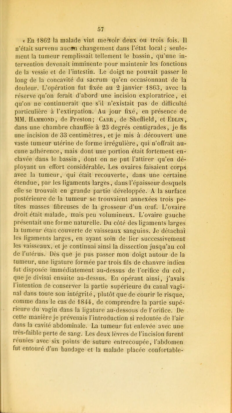 « En 1862 la malade vint me^^oir deux ou trois fois. Il n’était survenu aucrni changement dans l’état local ; seule- ment la tumeur remplissait tellement le bassin, qu’une in- tervention devenait imminente pour maintenir les fonctions de la vessie et de l’intestin. Le doigt ne pouvait passer le long de la concavité du sacrum qu’en occasionnant de la douleur. L’opération fut fixée au 2 janvier 1863, avec la réserve qu’on ferait d’abord une incision exploratrice, et qu’on ne continuerait que s’il n’existait pas de difficulté particulière à l’extirpation. Au Jour fixé, en présence de MM. Hammond, de Preston; Carr, de Sheffield, etEDLiN, dans une chambre chauffée à 23 degrés centigrades, je fis une incision de 33 centimètres, et je mis à découvert une vaste tumeur utérine de forme irrégulière, qui n’offrait au- cune adhérence, mais dont une portion était fortement en- clavée dans le bassin, dont on ne put l’attirer qu’en dé- ployant un effort considérable. Les ovaires faisaient corps avec la tumeui-, qui était recouverte, dans une certaine étendue, par les ligaments larges, dans l’épaisseur desquels elle se trouvait en grande partie développée. A la surface postérieure de la tumeur se trouvaient annexées trois pe- tites masses fibreuses de la grosseur d’un œuf. L’ovaire droit était malade, mais peu volumineux. L’ovaire gauche présentait une forme naturelle. Du côté des ligaments larges la tumeur était couverte de vaisseaux sanguins. Je détachai les ligaments larges, en ayant soin de lier successivenient les vaisseaux, et je continuai ainsi la dissection jusqu’au col de l’iiiérus. Dès que je pus passer mon doigt autour de la tumeur, une ligature formée par trois fils de chanvre indien fut disposée immédiatement au-dessus de l’orifice du col, que je divisai ensuite au-dessus. En opérant ainsi, j’avais l’intention de conserver la partie supérieure du canal vagi- nal dans toute son intégrité, plutôt que de courir le risque, comme dans le cas de 1844, de comprendre la partie supé- rieure du vagin dans la ligature au-dessous de l’orifice. De cette manière je prévenais l’introduction si redoutée de l’air dans la cavité abdominale. La tumeur fut enlevée avec une très-faible perte de sang. Les deux lèvres de l’incision furent réunies avec six points de suture entrecoupée, l’abdomen fut entouré d’un bandage et la malade placée confortable-