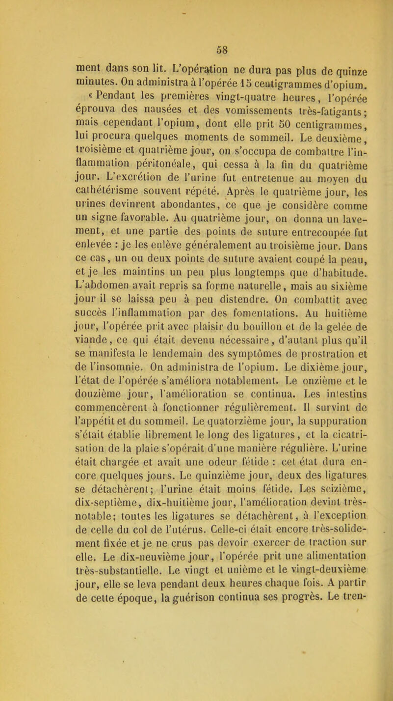 ment dans son lit. L’opération ne dura pas plus de quinze minutes. On administra à l’opérée 15 ceiuigrammes d’opium. «Pendant les premières vingt-quatre heures, l’opérée éprouva des nausées et des vomissements très-fatigants; mais cependant 1 opium, dont elle prit 50 centigrammes, lui procura quelques moments de sommeil. Le deuxième, troisième et quatrième jour, on s’occupa de combattre l’in- flammation péritonéale, qui cessa ù la fin du quatrième jour. L’excrétion de rurine fut entretenue au moyen du cathétérisme souvent répété. Après le quatrième jour, les urines devinrent abondantes, ce que je considère comme un signe favorable. Au quatrième jour, on donna un lave- ment, et une partie des points de suture entrecoupée fut enlevée : je les enlève généralement au troisième jour. Dans ce cas, un ou deux points de suture avaient coupé la peau, et je les maintins un peu plus longtemps que d’habitude. L’abdomen avait repris sa forme naturelle, mais au sixième jour il se laissa peu à peu distendre. On combattit avec succès l’inflammation par des fomentations. Au huitième jour, l’opérée prit avec plaisir du bouillon et de la gelée de viande, ce qui était devenu nécessaire, d’autant plus qu’il se manifesta le lendemain des symptômes de prostration et de l’insomnie. On administra de l’opium. Le dixième jour, l’état de l’opérée s’améliora notablement. Le onzième et le douzième jour, l'amélioration se continua. Les intestins commencèrent à fonctionner régulièrement. 11 survint de l’appétit et du sommeil. Le quatorzième jour, la suppuration s’était établie librement le long des ligatures, et la cicatri- sation de la plaie s’opérait d'une manière régulière. L’urine était chargée et avait une odeur fétide : cet état dura en- core quelques joui s. Le quinzième jour, deux des ligatures se détachèrent; l’urine était moins fétide. Les seizième, dix-septième, dix-huitième jour, l’amélioration devint très- notable; toutes les ligatures se détachèrent, ù l’exception de celle du col de l’utérus. Celle-ci était encore très-solide- ment fixée et je ne crus pas devoir exercer de traction sur elle. Le dix-neuvième jour, l’opérée prit une alimentation très-substantielle. Le vingt et unième et le vingt-deuxième jour, elle se leva pendant deux heures chaque fois. A partir de cette époque, la guérison continua ses progrès. Le tren-