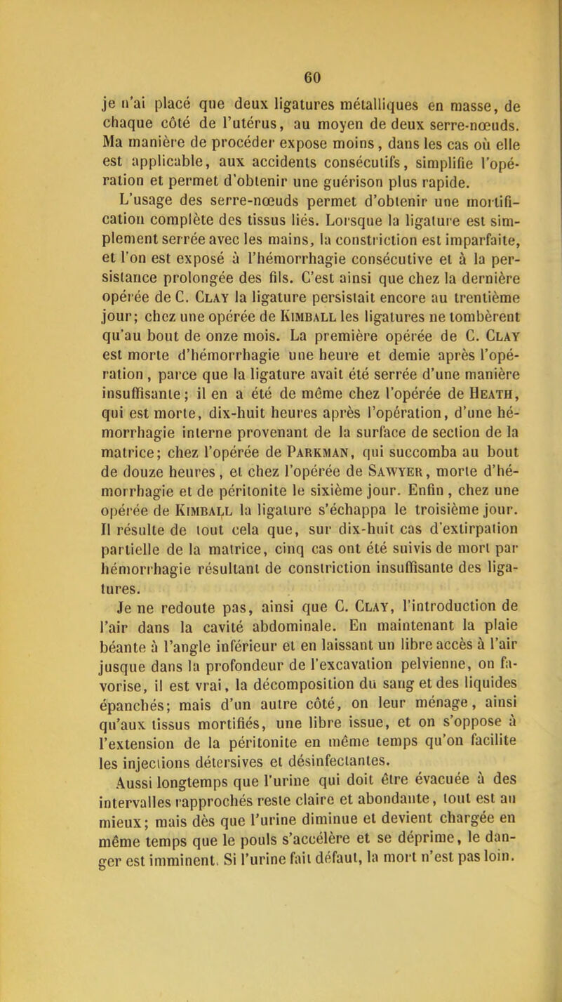 je n’ai placé que deux ligatures métalliques en masse, de chaque côté de l’utérus, au moyen de deux serre-nœuds. Ma manière de procéder expose moins, dans les cas où elle est applicable, aux accidents consécutifs, simplifie l’opé- ration et permet d’obtenir une guérison plus rapide. L’usage des serre-nœuds permet d’obtenir une mortifi- cation complète des tissus liés. Loi'sque la ligature est sim- plement serrée avec les mains, la constriction est imparfaite, et l'on est exposé à l’hémorrhagie consécutive et à la per- sistance prolongée des fils. C’est ainsi que chez la dernière opérée de C. Clay la ligature persistait encore au trentième jour; chez une opérée de Kimball les ligatures ne tombèrent qu’au bout de onze mois. La première opérée de C. Clay est morte d’hémorrhagie une heure et demie après l’opé- ration , parce que la ligature avait été serrée d’une manière insulfisanie ; il en a été de même chez l’opérée de Heath, qui est morte, dix-huit heures après l’opération, d’une hé- morrhagie interne provenant de la surface de section de la matrice; chez l’opérée de Parkman, qui succomba au bout de douze heures, et chez l’opérée de Sawyer, morte d’hé- morrhagie et de péritonite le sixième jour. Enfin , chez une opérée de Kimball la ligature s’échappa le troisième jour. Il résulte de tout cela que, sur dix-huit cas d’extirpation partielle de la matrice, cinq cas ont été suivis de mort par hémorrhagie résultant de constriction insuffisante des liga- tures. Je ne redoute pas, ainsi que C. Clay, l’introduction de l’air dans la cavité abdominale. En maintenant la plaie béante à l’angle inférieur et en laissant un libre accès à l’air jusque dans la profondeur de l’excavation pelvienne, on fa- vorise, il est vrai, la décomposition du sang et des liquides épanchés; mais d’un autre côté, on leur ménage, ainsi qu’aux tissus mortifiés, une libre issue, et on s’oppose a l’extension de la péritonite en même temps qu on facilite les injections détersives et désinfectantes. .\ussi longtemps que l’urine qui doit être évacuée à des intervalles rapprochés reste claire et abondante, tout est au mieux; mais dès que l’urine diminue et devient chargée en même temps que le pouls s’accélère et se déprime, le dan- ger est imminent. Si l’urine fait défaut, la mort n est pas loin.