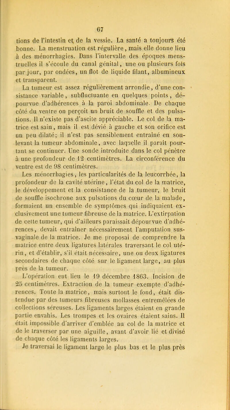 tions de l’intestin et; de la vessie. La santé a toujours été bonne. La menstruation est régulière, mais elle donne lieu à des ménorrhagies. Dans l’intervalle des époques mens- truelles il s’écoule du canal génital, une ou plusieurs fois par Jour, par ondées, un flot de liquide filant, albumineux et transparent. La tumeur est assez régulièrement arrondie, d’une con- sistance variable, subflnciuante en quelques points, dé- pourvue d’adhérences à la paroi abdominale. De chaque côté du ventre on perçoit un bruit de souffle et des pulsa- tions. Il n’existe pas d’ascite appréciable. Le col de la ma- trice est sain, mais il est dévié à gauche et son orifice est un peu dilaté; il n’est pas sensiblement entraîné en sou- levant la tumeur abdominale, avec laquelle il paraît pour- tant se continuer. Une sonde introduite dans le col pénètre à une profondeur de 12 centimètres. La circonférence du ventre est de 98 centimètres. Les ménorrhagies, les particularités de la leucorrhée, la profondeur de la cavité utérine, l’état du col de la matrice, le développement et la consistance de la tumeur, le bruit de souffle isochrone aux pulsations du cœur de la malade, formaient un ensemble de symptômes qui indiquaient ex- clusivement une tumeur fibreuse de la matrice. L’extirpation de cette tumeur, qui d’ailleurs paraissait dépourvue d’adhé- rences, devait entraîner nécessairement l’amputation sus- vaginale de la matrice. Je me proposai de comprendre la matrice entre deux ligatures latérales traversant le col uté- rin, et d’établir, s’il était nécessaire, une ou deux ligatures secondaires de chaque côté sur le ligament large, au plus près de la tumeur. L’opération eut lieu le J9 décembre J863. Incision de 23 centimètres. Extraction de la tumeur exempte d’adhé- rences. Totile la matrice, mais surtout le fond, était dis- tendue par des tumeurs fibreuses mollasses entremêlées de collections séreuses. Les ligaments larges étaient en grande partie envahis. Les trompes et les ovaires étaient sains. Il était impossible d’arriver d’emblée au col de la matrice et de le traverser par une aiguille, avant d’avoir lié et divisé de chaque côté les ligaments larges. Je traversai le ligament large le plus bas et le plus près