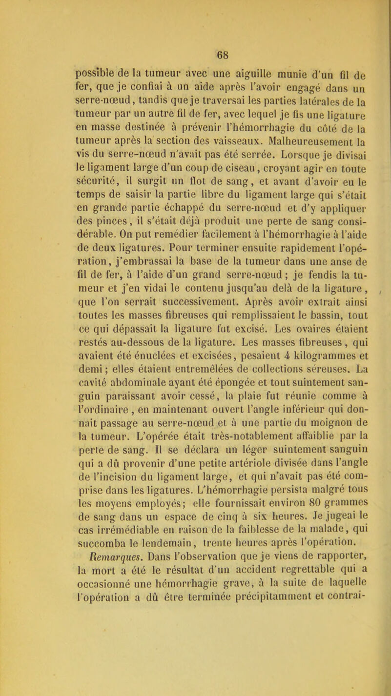 possible de la lunieur avec une aiguille munie d’un fd de fer, que je confiai à un aide après l’avoir engagé dans un serre-nœud, tandis que je traversai les parties latérales de la tumeur par un autre fil de fer, avec lequel je fis une ligature en masse destinée à prévenir l’hémorrhagie du côté de la tumeur après la section des vaisseaux. Malheureusement la vis du serre-nœud n’avait pas été serrée. Lorsque je divisai le ligament large d’un coup de ciseau, croyant agir en toute sécurité, il surgit un Ilot de sang, et avant d’avoir eu le temps de saisir la partie libre du ligament large qui s’était en grande partie échappé du serre-nœud et d’y appliquer des pinces, il s’était déjà produit une perte de sang consi- dérable. On put remédier facilement à l’hémorrhagie à l’aide de deux ligatures. Pour terminer ensuite rapidement l’opé- ration, j’embrassai la base de la tumeur dans une anse de fil de fer, à l’aide d’un grand serre-nœud ; je fendis la tu- meur et j’en vidai le contenu jusqu’au delà de la ligature, , que l’on serrait successivement. Après avoir extrait ainsi toutes les masses fibreuses qui remplissaient le bassin, tout ce qui dépassait la ligature fut excisé. Les ovaires étaient restés au-dessous de la ligature. Les masses fibreuses, qui avaient été énuclées et excisées, pesaient 4 kilogrammes et demi ; elles étaient entremêlées de collections séreuses. La cavité abdominale ayant été épongée et tout suintement san- guin paraissant avoir cessé, la plaie fut réunie comme à l’ordinaire, en maintenant ouvert l’angle inférieur qui don- nait passage au serre-nœud et à une partie du moignon de la tumeur. L’opérée était très-notablement affaiblie par la perle de sang. Il se déclara un léger suintement sanguin qui a dû provenir d’une petite artériole divisée dans l’angle de l’incision du ligament large, et qui n’avait pas été com- prise dans les ligatures. L'hémorrhagie persista malgré tous les moyens employés; elle fournissait environ 80 grammes de sang dans un espace de cinq à six heures. Je jugeai le cas irrémédiable en raison de la faiblesse de la malade, qui succomba le lendemain, trente heures après l’opération. Remarques. Dans l’observation que je viens de rapporter, la mort a été le résultat d’un accident regrettable qui a occasionné une hémorrhagie grave, à la suite de laquelle l’opération a dû être terminée précipitamment et contrai-