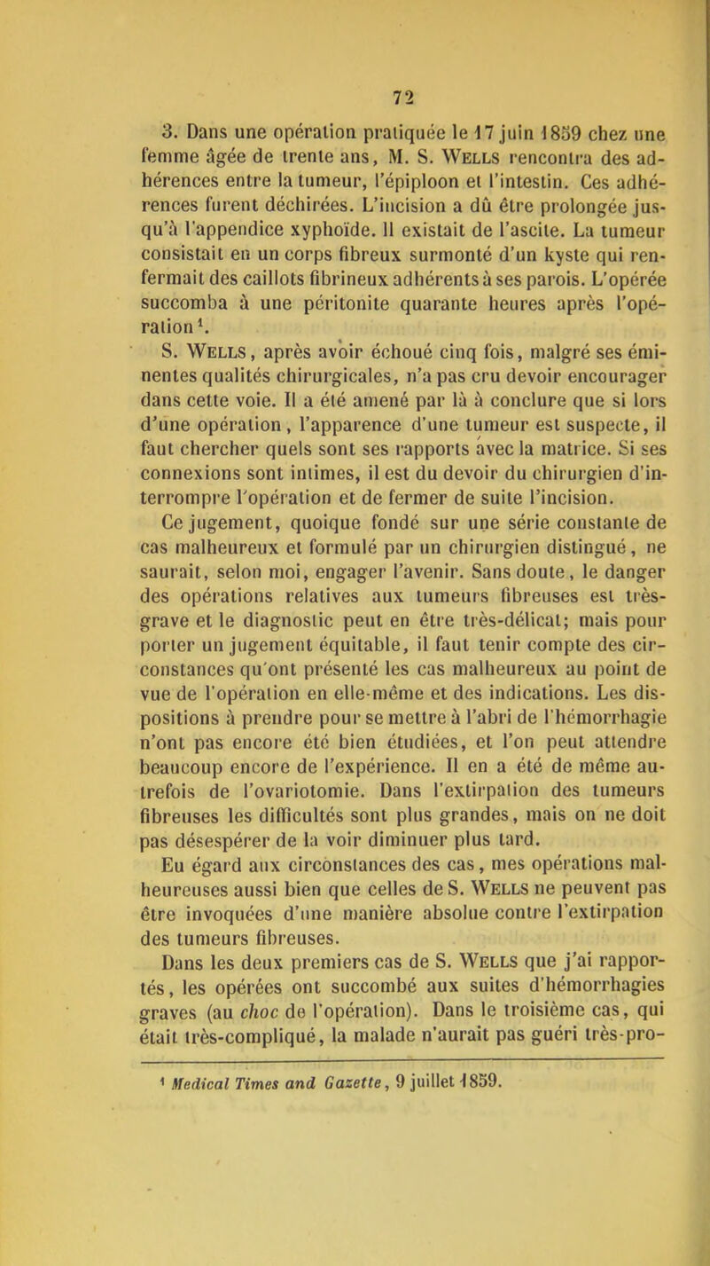 3. Dans une opération pratiquée le 17 juin 1839 chez une femme âgée de trente ans, M. S. Wells rencontra des ad- hérences entre la tumeur, l’épiploon et l’intestin. Ces adhé- rences furent déchirées. L’incision a dû être prolongée jus- qu’à l'appendice xyphoïde. 11 existait de l’ascite. La tumeur consistait en un corps fibreux surmonté d’un kyste qui ren- fermait des caillots fibrineux adhérents à ses parois. L’opérée succomba à une péritonite quarante heures après l’opé- ration*. S. Wells, après avoir échoué cinq fois, malgré ses émi- nentes qualités chirurgicales, n’a pas cru devoir encourager dans cette voie. Il a été amené par là à conclure que si lors d’une opération, l’apparence d’une tumeur est suspecte, il faut chercher quels sont ses rapports avec la matrice. Si ses connexions sont intimes, il est du devoir du chirurgien d’in- terrompre l’opération et de fermer de suite l’incision. Ce jugement, quoique fondé sur une série constante de cas malheureux et formulé par un chirurgien distingué, ne saurait, selon moi, engager l’avenir. Sans doute, le danger des opérations relatives aux tumeurs fibreuses est tiès- grave et le diagnostic peut en être très-délicat; mais pour porter un jugement équitable, il faut tenir compte des cir- constances qu'ont présenté les cas malheureux au point de vue de l’opération en elle-même et des indications. Les dis- positions à prendre pour se mettre à l’abri de l’hémorrhagie n’ont pas encore été bien étudiées, et l’on peut attendre beaucoup encore de l’expérience. Il en a été de même au- trefois de l’ovariotomie. Dans l’extirpation des tumeurs fibreuses les difficultés sont plus grandes, mais on ne doit pas désespérer de la voir diminuer plus tard. Eu égard aux circonstances des cas, mes opérations mal- heureuses aussi bien que celles de S. Wells ne peuvent pas être invoquées d’une manière absolue contre l’extirpation des tumeurs fibreuses. Dans les deux premiers cas de S. Wells que j’ai rappor- tés, les opérées ont succombé aux suites d’hémorrhagies graves (au choc de l’opération). Dans le troisième cas, qui était très-compliqué, la malade n’aurait pas guéri très-pro- ^ Medical Times and Gazette, 9 juillet 1839.