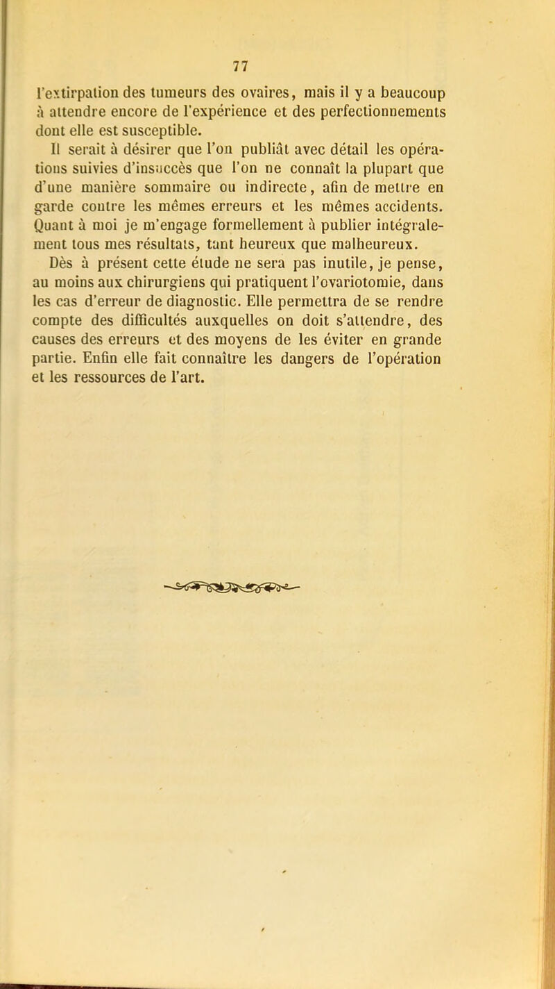 l’extirpaiion des tumeurs des ovaires, mais il y a beaucoup à attendre encore de l’expérience et des perfectionnements dont elle est susceptible. Il serait à désirer que l’on publiât avec détail les opéra- tions suivies d’insuccès que l’on ne connaît la plupart que d’une manière sommaire ou indirecte, afin de mettre en garde contre les mêmes erreurs et les mêmes accidents. Quant à moi je m’engage formellement à publier intégrale- ment tous mes résultats, tant heureux que malheureux. Dès à présent cette étude ne sera pas inutile, je pense, au moins aux chirurgiens qui pratiquent l’ovariotomie, dans les cas d’erreur de diagnostic. Elle permettra de se rendre compte des difficultés auxquelles on doit s’attendre, des causes des erreurs et des moyens de les éviter en grande partie. Enfin elle fait connaître les dangers de l’opération et les ressources de l’art.