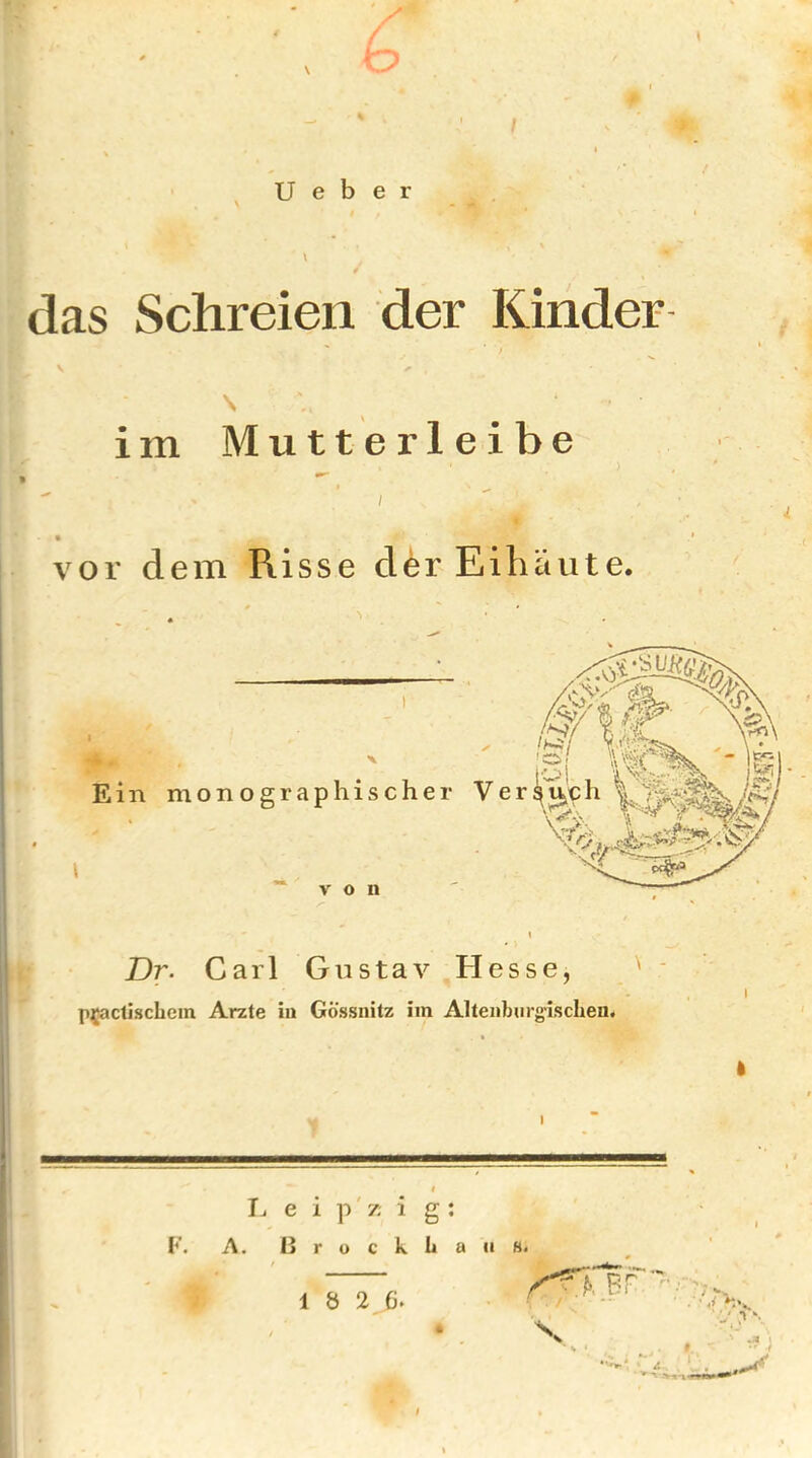 / U e b e r \ / das Schreien der Kinder ß V \ im Mutterleibe vor dem Risse der Eihäute. Ein monographischer Ver “von Dr. Carl Gustav Hesse, I p^actisclicm Arzte in Gössnitz im Altenburg-iscben. I e i p' 7; i g : F. A. I] r u c k ii a /