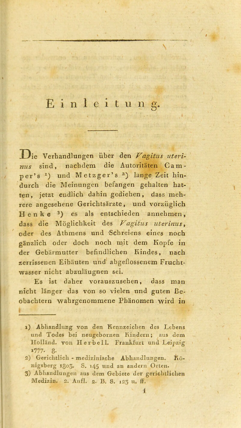 Einleitung. I 33ie Verhandlungen über den Vagitus uteri- nus sind, nachdem die Autoritäten Ca m- per’s und Metzger’s lange Zeit hin- durch die Meinungen befangen gehalten bat- ten, jetzt endlich dahin gediehen, dass meh- rere angesehene Gerichtsärzte, und vorzüglich Henke es als entschieden annehmen, dass die Möglichkeit des Vagitus uteriniis, ' oder des Athmens und Schreiens eines noch gänzlich oder doch noch mit dem Kopfe in der Gebärmutter befindlichen Kindes, nach zerrissenen Eihäuten und' abgeflossenem Frucht- wasser nicht abzuläugnen sei. Es ist daher vorauszusehen, dass man nicht länger das von so vielen und guten Be- obachtern wahrgenoramene Phänomen wird in I x) Abliandlung von den Kennzeichen des Lebens und Todes bei neugebornen Kindern; aus dem Holland, von II erbeil. Frankfurt und Leipzig 1777- 8- 2) Gerichtlich - medizinische Abhandlungen. Kö- nigsberg 1305. S. 145 und an andern Orten. 3) Abhandlungen aus dem Gebiete der gerichtlichen Medizin. 2. Aufl. 2. B. S. 123 u. ff.