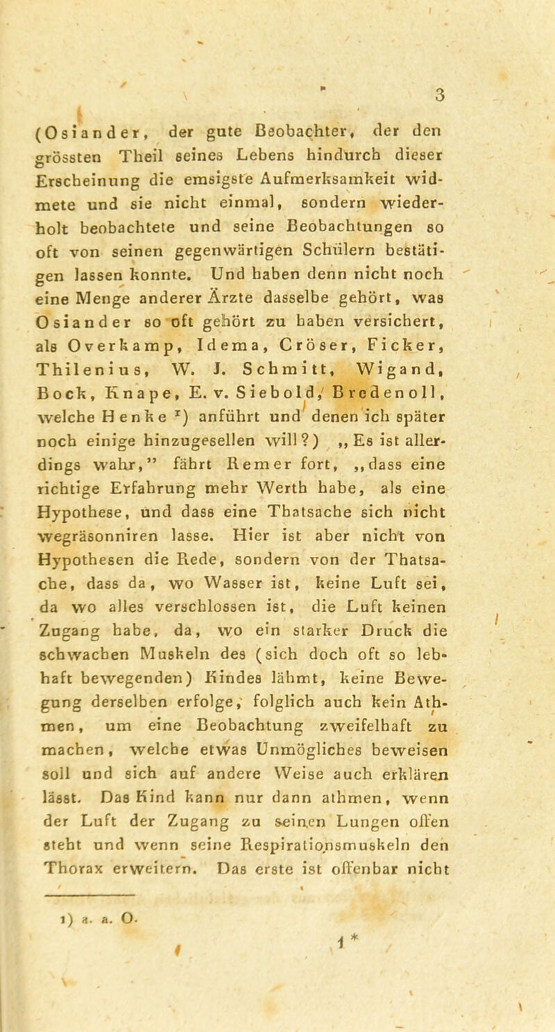 3 (Osiander, der gute Beobachter« der den ffrössten Theil seines Lebens hindurch dieser O Erscheinung die emsigste Aufmerksamkeit wid- mete und sie nicht einmal, sondern wieder- holt beobachtete und seine Beobachtungen so oft von seinen gegenwärtigen Schülern bestäti- gen lassen konnte. Und haben denn nicht noch eine Menge anderer Ärzte dasselbe gehört, was Osiander so oft gehört zu haben versichert, als Overkamp, Idema, Cröser, Ficker, Thilenius, W. J. Schmitt, Wigand, Bock, Knape, E. v. Siebold,'Bredenoll, welche Henke anführt und denen ich später noch einige hinzugesellen will?) „ Es ist aller- dings walxr,” fährt B.emer fort, ,,dass eine richtige Erfahrung mehr Werth habe, als eine Hypothese, und dass eine Thatsache sich nicht wegräsonniren lasse. Hier ist aber nicht von Hypothesen die Piede, sondern von der Thatsa- che, dass da, wo Wasser ist, keine Luft sei, da wo alles verschlossen ist, die Luft keinen Zugang habe, da, wo ein starker Druck die schwachen Muskeln des (sich doch oft so leb- haft bewegenden) Kindes lähmt, keine Bewe- gung derselben erfolge,' folglich auch kein Äth- men, um eine Beobachtung zweifelhaft zu machen, welche etwas Unmögliches beweisen soll und sich auf andere Weise auch erklären lässt. Das Kind kann nur dann athmen, wenn der Luft der Zugang zu sein,en Lungen offen steht und wenn seine Respirationsmuskeln den Thorax erweitern. Das erste ist offenbar nicht t i) a. a. O-