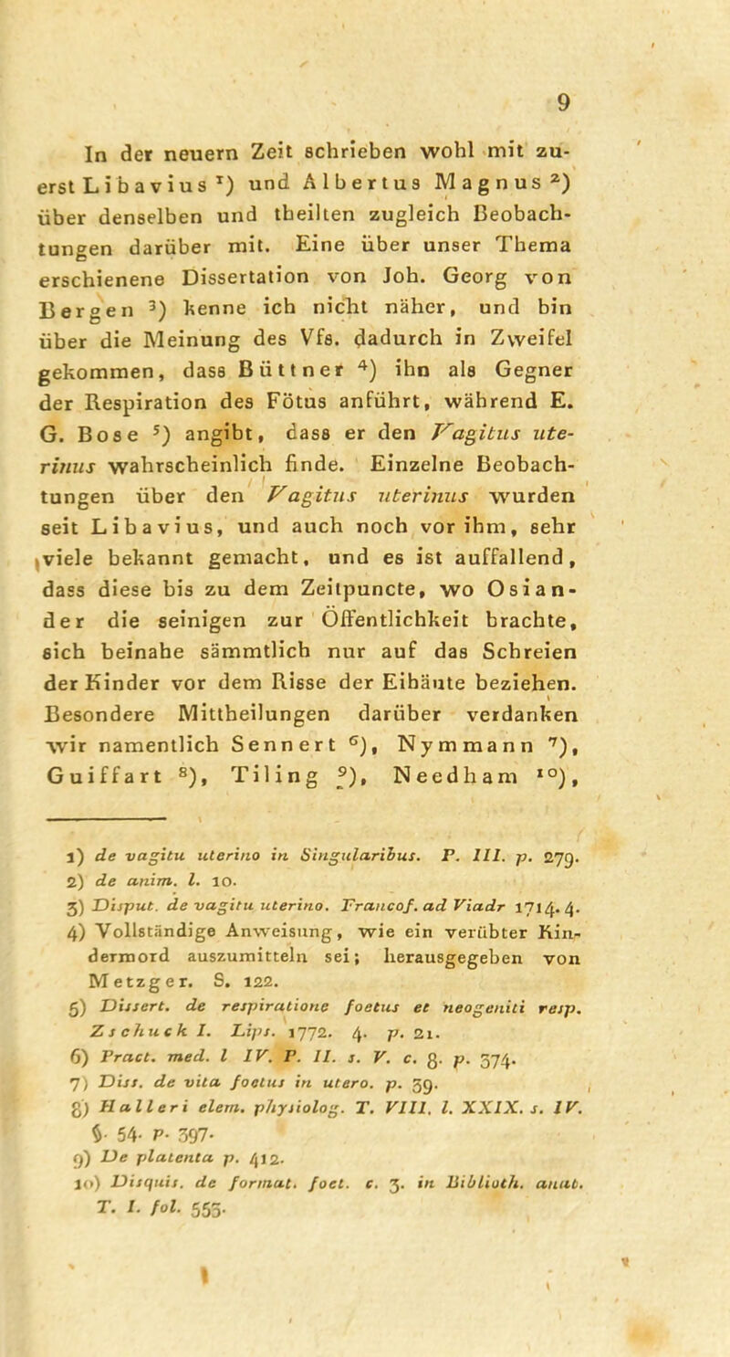 In der neuern Zeit schrieben wohl mit zu- erst L ib a v i u s *) und Albertus Magnus^) über denselben und tbeilten zugleich Beobach- tungen darüber mit. Eine über unser Thema erschienene Dissertation von Job. Georg von Bergen henne ich nicTit näher, und bin über die Meinung des Vfs. dadurch in Zweifel gekommen, dass Büttner ihn als Gegner der Respiration des Fötus anführt, während E. G. Bose angibt, dass er den F'agitus iite- rinus wahrscheinlich finde. Einzelne Beobach- tungen über den Vagitiis uterimis wurden seit Libavius, und auch noch vor ihm, seht |viele bekannt gemacht, und es ist auffallend, dass diese bis zu dem Zeilpuncte, wo Osian- der die seinigen zur OIFentHchkeit brachte, eich beinahe sämmtlich nur auf das Schreien der Kinder vor dem Risse der Eibäute beziehen. « Besondere Mittheilungen darüber verdanken wir namentlich Sennert ®), Nymmann '^), Guiffart ®), Tiling f), Needham *°), 1) de vagitu uterina in Singularihus. P. III. p, 279. 2) de anim. l. 10. Disput, de vagitu Uterino. Prancof. ad Viadr 1714.4. 4) Vollständige Anweisung, wie ein verübter Kia- dermord auszumitteln sei; Iierausgegeben von Metzger. S. 122. 5) Dissert. de respiratione foetus et neogeniti resp. Zschuck I. Lips. 1772. 4. p. Zi. 6) Pract. med. l IV. P. II. s. V. c. g. p. 374. 7) Diss. de vita foetus in utero, p. 39. g) Hall er i eiern, physiolog. T. VIII, l. XXIX. s. IV. 54- P- 397- 9) De platenta p. 412. 10) Disquis. de forinat. foet. e. 3. in liiblioth. anat. T. I. fol. 555.