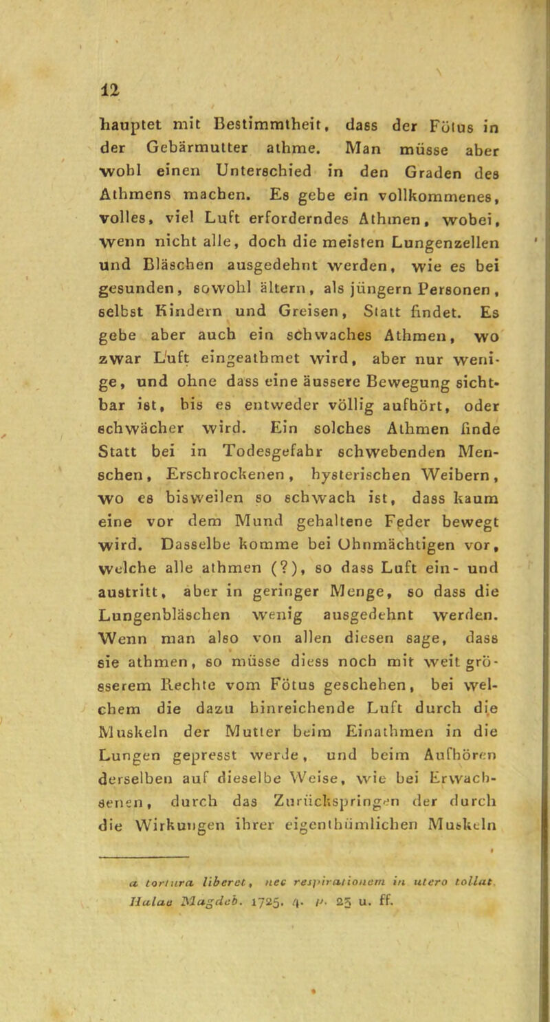 N 12 hauptet mit Bestimmtheit, dass der Fülus in der Gebärmutter athme. Man müsse aber wohl einen Unterschied in den Graden des Athmens machen. Es gebe ein vollkommenes, volles, viel Luft erforderndes Athmen, wobei, wenn nicht alle, doch die meisten Lungenzellen und Bläschen ausgedehnt werden, wie es bei gesunden, sowohl ältern, als jüngern Personen , selbst Kindern und Greisen, Slalt findet. Es gebe aber auch ein schwaches Athmen, wo zwar L'uft eingeathmet wird, aber nur weni- ge, und ohne dass eine äussere Bewegung sicht- bar ist, bis es entweder völlig aufhört, oder • schwächer wird. Ein solches Athmen finde Statt bei in Todesgefahr schwebenden Men- schen, Erschrockenen, hysterischen Weibern, wo es bisvveilen so schwach ist, dass kaum eine vor dem Mund gehaltene Fpder bewegt wird. Dasselbe komme bei Ohnmächtigen vor, welche alle athmen (?), so dass Luft ein- und austritt, aber in geringer Menge, so dass die Lungenbläschen wenig ausgedehnt werden. Wenn man also von allen diesen sage, dass sie athmen, so müsse diess noch mit weit grö- sserem liechte vom Fötus geschehen, bei wel- j ehern die dazu hinreichende Luft durch d^e Muskeln der Mutter beim Einathmen in die Lungen gepresst werde, und beim Aufhören derselben auf dieselbe Weise, wie bei Erwach- senen, durch das Zurückspringen der durch die Wirkungen ihrer eigenihümlichen Muskeln a toriura liberet, nee respiralionem in utero tollut.