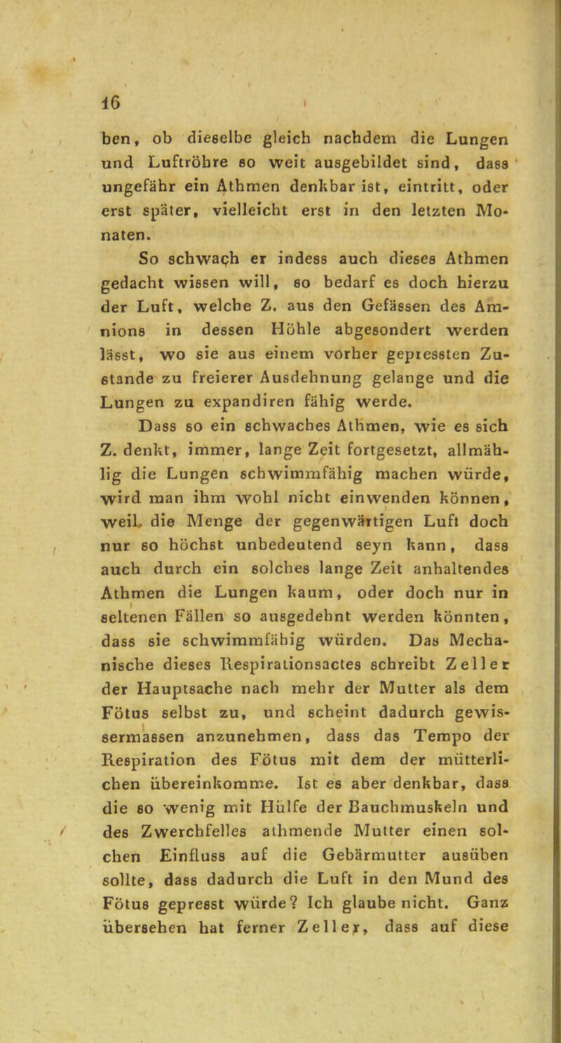 • I iß ' ben, ob dieselbe gleich nachdem die Lungen und Luftröhre so weit ausgebildet sind, dass ungefähr ein Athmen denkbar ist, eintritt, oder erst später, vielleicht erst in den letzten Mo- naten. So schwaph er indess auch dieses Athmen gedacht wissen will, so bedarf es doch hierzu der Luft, welche Z. aus den Gefässen des Am- nions in dessen Höhle abgesondert werden lässt, wo sie aus einem vorher gepressten Zu- stande zu freierer Ausdehnung gelange und die Lungen zu expandiren fähig werde. Dass so ein schwaches AlKmen, wie es sich Z. denkt, immer, lange Zeit fortgesetzt, allmäh- lig die Lungen schwimmfähig machen würde, wird man ihm wohl nicht einwenden können, weih die Menge der gegenwärtigen Luft doch nur so höchst unbedeutend seyn kann, dass auch durch ein solches lange Zeit anhaltendes Athmen die Lungen kaum, oder doch nur in seltenen Fällen so ausgedehnt werden könnten, dass sie schwimmfäbig würden. Das Mecha- nische dieses Ilespirationsactes schreibt Zellet der Hauptsache nach mehr der Mutter als dem Fötus selbst zu, und scheint dadurch gewis- sermassen anzunehmen, dass das Tempo der Respiration des Fötus mit dem der mütterli- chen übereinkomme. Ist es aber denkbar, dass die so wenig mit Hülfe der Bauchmuskeln und des Zwerchfelles athmende Mutter einen sol- chen Einfluss auf die Gebärmutter ausüben sollte, dass dadurch die Luft in den Mund des Fötus gepresst würde? Ich glaube nicht. Ganz übersehen hat ferner Zellejr, dass auf diese