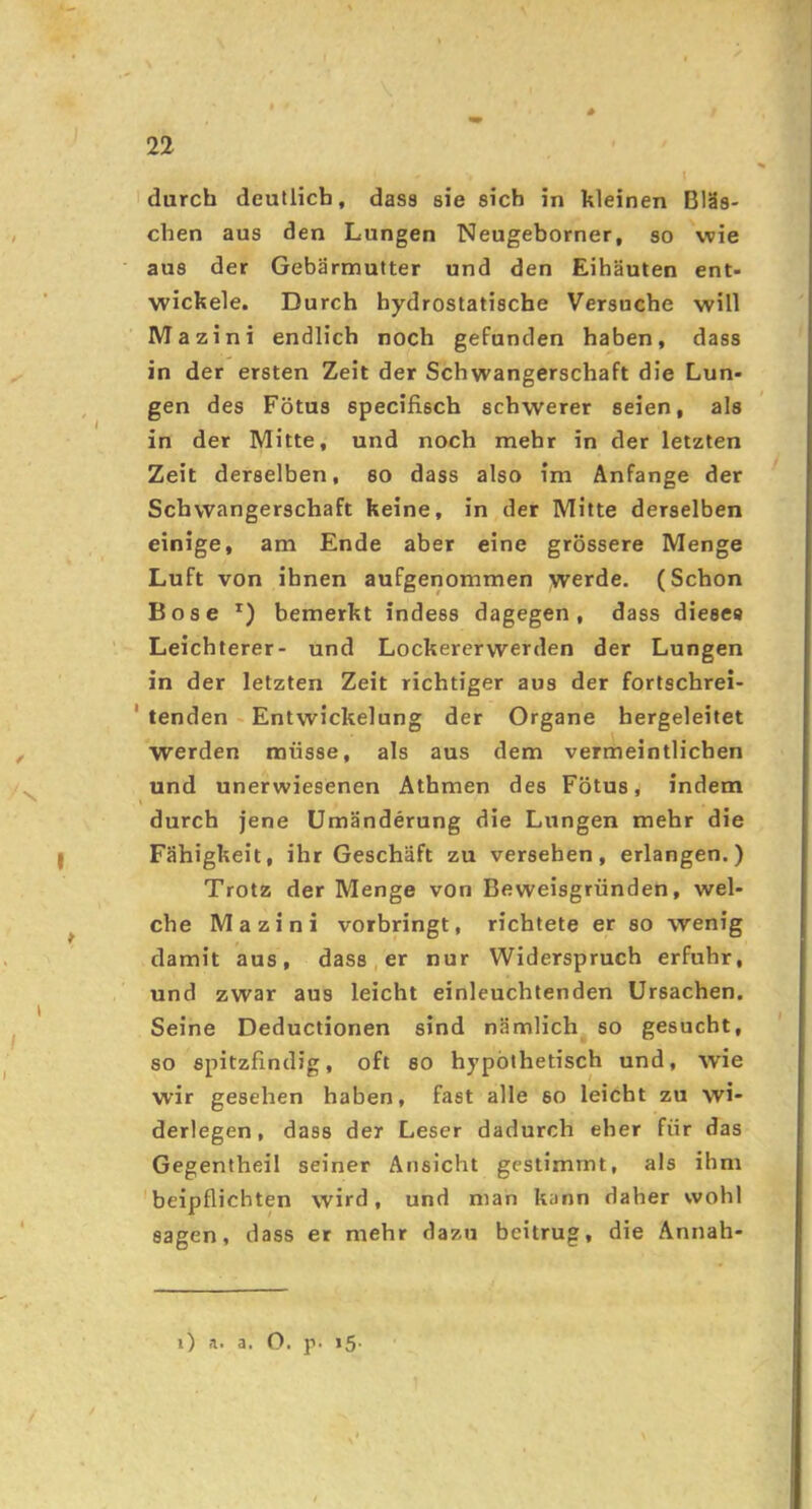 durch deutlich, dass sie sich in kleinen Bläs- chen aus den Lungen Neugeborner, so wie aus der Gebärmutter und den Eihäuten ent- wickele. Durch hydrostatische Versuche will Mazini endlich noch gefunden haben, dass in der ersten Zeit der Schwangerschaft die Lun- gen des Fötus specifisch schwerer seien, als in der Mitte, und noch mehr in der letzten Zeit derselben, so dass also im Anfänge der Schwangerschaft keine, in der Mitte derselben einige, am Ende aber eine grössere Menge Luft von ihnen aufgenommen werde. (Schon Bose bemerkt indess dagegen, dass dieses Leichterer- und Lockererwerden der Lungen in der letzten Zeit richtiger aus der fortschrei- ' tenden - Entwickelung der Organe hergeleitet werden müsse, als aus dem verrneintlichen und unerwiesenen Äthmen des Fötus, indem durch jene Umänderung die Lungen mehr die Fähigkeit, ihr Geschäft zu versehen, erlangen.) Trotz der Menge von Beweisgründen, wel- che Mazini vorbringt, richtete er so wenig damit aus, dass, er nur Widerspruch erfuhr, und zwar aus leicht einleuchtenden Ursachen. Seine Deductionen sind nämlich so gesucht, so spitzfindig, oft so hypothetisch und, wie wir gesehen haben, fast alle so leicht zu wi- derlegen, dass der Leser dadurch eher für das Gegentheil seiner Ansicht gestimmt, als ihm 'beipflichten wird, und man kann daher wohl sagen, dass er mehr dazu beitrug, die Annah- i) a. a. O. p. i5' /