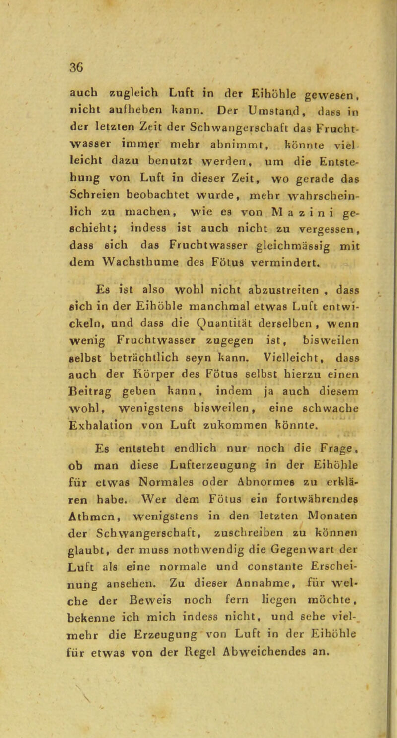 auch zugleich Luft in der Eihohle gewesen, nicht aufheben kann. Der Umstand, dass in der letzten Zeit der Schwangerschaft das Frucht- wasser immer mehr abnimmt, könnte viel leicht dazu benutzt werden, um die Entste- hung von Luft in dieser Zeit, wo gerade das Schreien beobachtet wurde, mehr wahrschein- lich zu machen, wie es von M a z i n i ge- schieht; indess ist auch nicht zu vergessen, dass sich das Fruchtwasser gleicbmässig mit dem Wachsthume des Fötus vermindert. Es ist also wohl nicht abzustreiten , dass sich in der Eihöhle manchmal etwas Luft entwi- ckeln, und dass die Quantität derselben , wenn wenig Fruchtwasser zugegen ist, bisweilen selbst beträchtlich seyn kann. Vielleicht, dass auch der Körper des Fötus selbst hierzu einen Beitrag geben kann, indem ja auch diesem wohl, wenigstens bisweilen, eine schwache Exhalation von Luft zukommen könnte. Es entsteht endlich nur noch die Frage, ob man diese Lufterzeugung in der EihÖhle für etwas Normales oder Abnormes zu erklä- ren habe. Wer dem Fötus ein fortwährendes Atbmen, wenigstens in den letzten Monaten der Schwangerschaft, zuschreiben zu können glaubt, der muss nothwendig die Gegenwart der Luft als eine normale und constante Erschei- nung ansehen. Zu dieser Annahme, für vvel- che der Beweis noch fern liegen möchte, bekenne ich mich indess nicht, und sehe viel-, mehr die Erzeugung von Luft in der Eihöhle für etwas von der Regel Abweichendes an. N S.