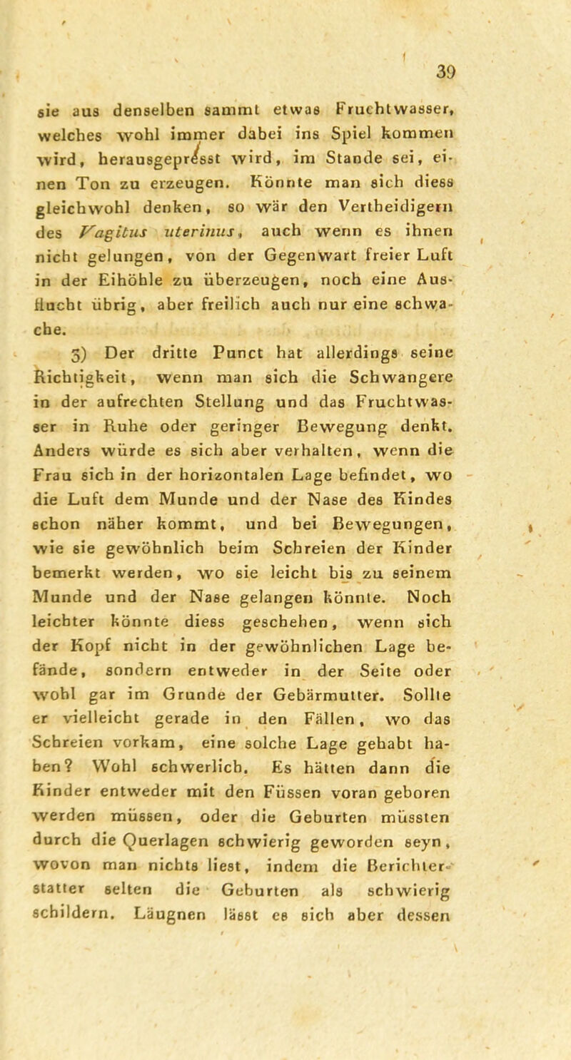 X ( sie aus denselben sammt etwas Fruchtwasser, welches wohl immer dabei ins Spiel kommen wird, herausgepr/sst wird, im Stande sei, ei- nen Ton zu erzeugen. Könnte man sich diess gleichwohl denken, so war den Vertheidigern des Vagitus iitermus^ auch wenn es ihnen nicht gelungen, von der Gegenwart freier Luft in der Eihöhle zu überzeugen, noch eine Aus- flucht übrig, aber freilich auch nur eine schwa- che. 3) Der dritte Punct hat allerdings seine Richtigkeit, wenn man sich die Schwangere io der aufrechten Stellung und das Fruchtwas- ser in Ruhe oder geringer Bewegung denkt. Anders würde es sich aber verhalten, wenn die Frau sich in der horizontalen Lage befindet, wo die Luft dem Munde und der Nase des Kindes schon näher kommt, und bei Bewegungen, wie sie gewöhnlich beim Schreien der Kinder bemerkt werden, wo sie leicht bis zu seinem Munde und der Nase gelangerr könnte. Noch leichter könnte diess geschehen, wenn sich der Kopf nicht in der gewöhnlichen Lage be- fände, sondern entweder in der Seite oder wohl gar im Grunde der Gebärmutter. Sollte er vielleicht gerade in den Fällen, wo das Schreien vorkam, eine solche Lage gehabt ha- ben? Wohl schwerlich. Es hätten dann die Rinder entweder mit den Füssen voran geboren werden müssen, oder die Geburten müssten durch die Querlagen schwierig geworden seyn, wovon man nichts liest, indem die Berichter- statter selten die Geburten als schwierig schildern. Läugnen lässt es eich aber dessen