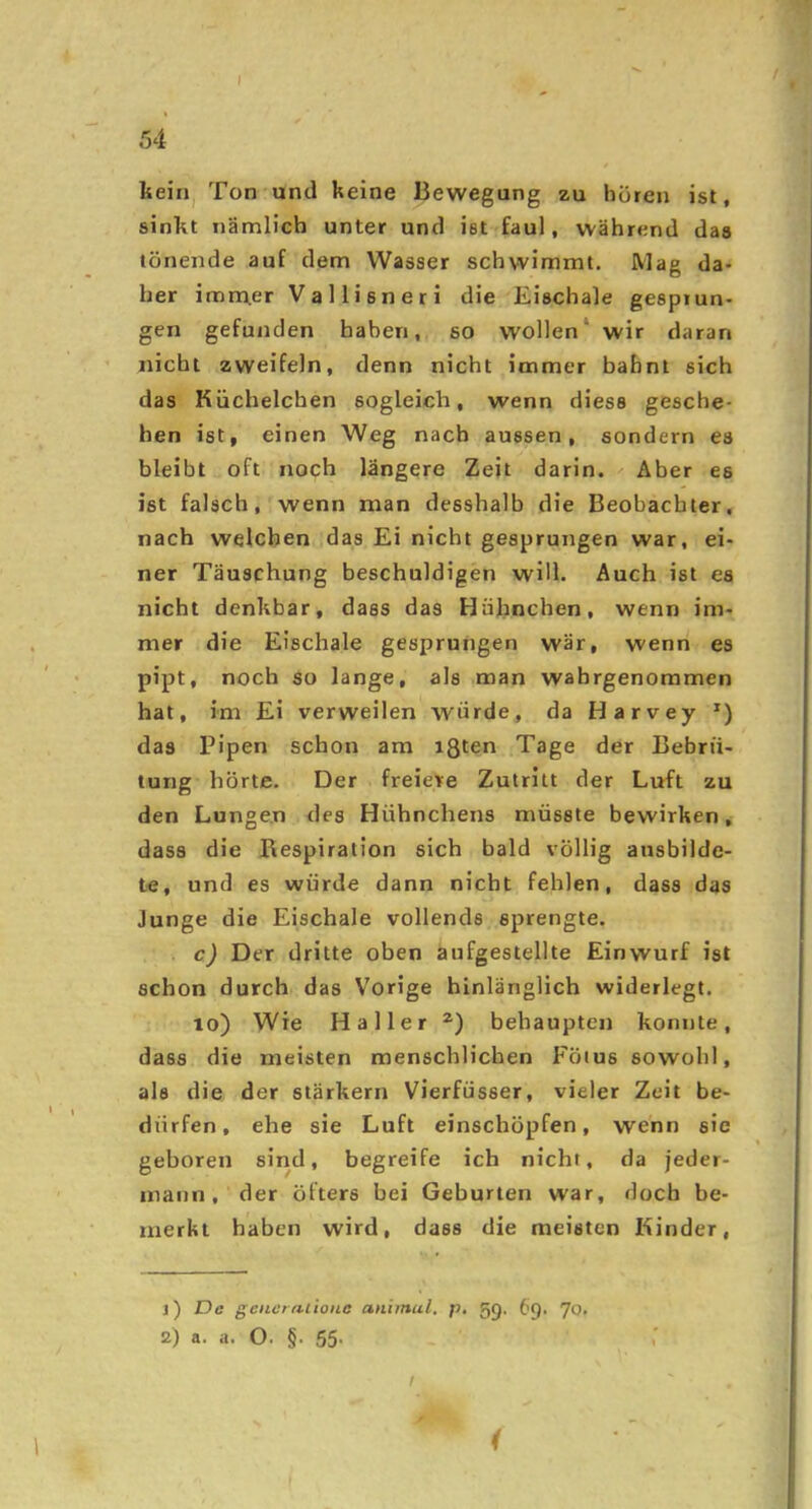 /54 keirij Ton und keine Bewegung zu hören ist, sinkt nämlich unter und ist faul, während das tönende auf dem Wasser schwimmt. Mag da> her imm.er Vallisneri die Eischale gesprun- gen gefunden haben, so wollen* wir daran nicht zweifeln, denn nicht immer bahnt sich das Küchelchen sogleich, wenn diese gesche- hen ist, einen Weg nach aussen, sondern es bleibt oft noch längere Zeit darin. Aber es ist falsch, wenn man desshalb die Beobachter, nach welchen das Ei nicht gesprungen war, ei- ner Täuschung beschuldigen will. Auch ist es nicht denkbar, dass das Hühnchen, wenn im- mer die Eischale gesprungen war, wenn es pipt, noch so lange, als man wahrgenommen hat, im Ei verweilen würde, da Harvey das Pipen schon am ißten Tage der Bebrü- tung hörte. Der freiere Zutritt der Luft zu den Lungen des Hühnchens müsste bewirken, dass die Respiration sich bald völlig ausbilde- te, und es würde dann nicht fehlen, dass das Junge die Eischale vollends sprengte. c) Der dritte oben aufgestellte Einwurf ist schon durch das Vorige hinlänglich widerlegt. lo) Wie Haller behaupten konnte, dass die meisten menschlichen Fötus sowohl, als die der stärkern Vierfüsser, vieler Zeit be- dürfen , ehe sie Luft einschöpfen, wenn sie geboren sind, begreife ich nicht, da jeder- mann, der öfters bei Geburten war, doch be- merkt haben wird, dass die meisten Kinder, 1) T)e gencrnlionc animul. p, 5<J. 69. JOt 2) a. a. O. §. 55- t